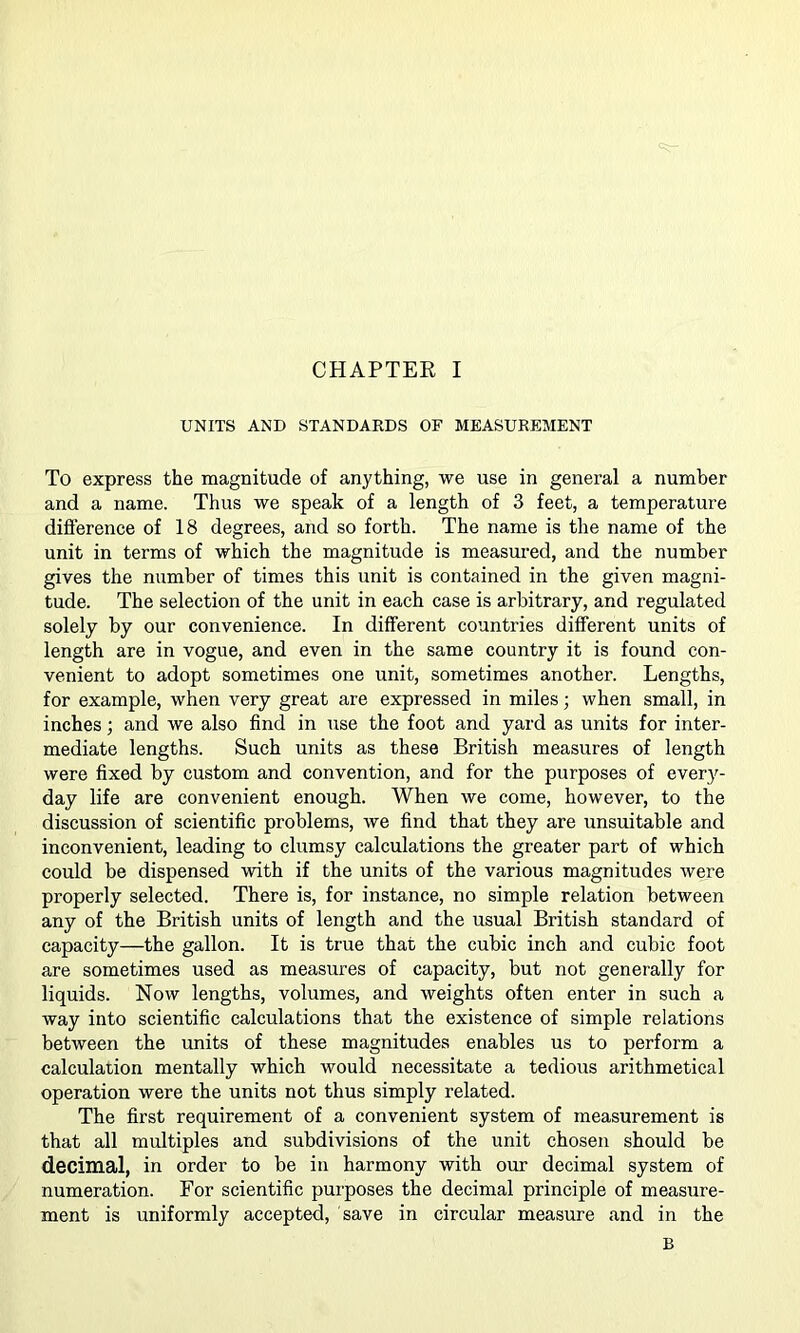 UNITS AND STANDARDS OF MEASUREMENT To express the magnitude of anything, we use in general a number and a name. Thus we speak of a length of 3 feet, a temperature difi'erence of 18 degrees, and so forth. The name is the name of the unit in terms of which the magnitude is measured, and the number gives the number of times this unit is contained in the given magni- tude. The selection of the unit in each case is arbitrary, and regulated solely by our convenience. In different countries different units of length are in vogue, and even in the same country it is found con- venient to adopt sometimes one unit, sometimes another. Lengths, for example, when very great are expressed in miles; when small, in inches; and we also find in use the foot and yard as units for inter- mediate lengths. Such units as these British measures of length were fixed by custom and convention, and for the purposes of every- day life are convenient enough. When we come, however, to the discussion of scientific problems, we find that they are unsuitable and inconvenient, leading to clumsy calculations the greater part of which could be dispensed with if the units of the various magnitudes were properly selected. There is, for instance, no simple relation between any of the British units of length and the usual British standard of capacity—the gallon. It is true that the cubic inch and cubic foot are sometimes used as measures of capacity, but not generally for liquids. Now lengths, volumes, and weights often enter in such a way into scientific calculations that the existence of simple relations between the units of these magnitudes enables us to perform a calculation mentally which would necessitate a tedious arithmetical operation were the units not thus simply related. The first requirement of a convenient system of measurement is that all multiples and subdivisions of the unit chosen should be decimal, in order to be in harmony with our decimal system of numeration. For scientific purposes the decimal principle of measure- ment is uniformly accepted, save in circular measure and in the B