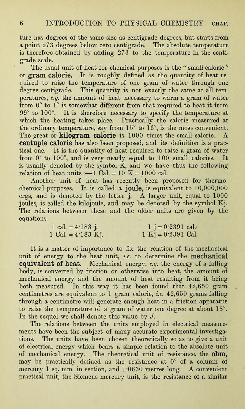 ture has degrees of the same size as centigrade degrees, but starts from a point 273 degrees below zero centigrade. The absolute temperature is therefore obtained by adding 273 to the temperature in the centi- grade scale. The usual unit of heat for chemical purposes is the “ small calorie ” or gram calorie. It is roughly defined as the quantity of heat re- quired to raise the temperature of one gram of water through one degree centigrade. This quantity is not exactly the same at all tem- peratures, e.g. the amount of heat necessary to warm a gram of water from 0° to 1° is somewhat different from that required to heat it from 99° to 100°. It is therefore necessary to specify the temperature at which the heating takes place. Practically the calorie measured at the ordinary temperature, say from 15° to 16°, is the most convenient. The great or kilogram calorie is 1000 times the small calorie. A centuple calorie has also been proposed, and its definition is a prac- tical one. It is the quantity of heat required to raise a gram of water from 0° to 100°, and is very nearly equal to 100 small calories. It is usually denoted by the symbol K, and we have thus the following relation of heat units :—1 Cal. = 10 K = 1000 cal. Another unit of heat has recently been proposed for thermo- chemical purposes. It is called a joule, is equivalent to 10,000,000 ergs, and is denoted by the letter j. A larger unit, equal to 1000 joules, is called the kilojoule, and may be denoted by the symbol Kj. The relations between these and the older units are given by the equations 1 cal. = 4-183 j. 1 j = 0-2391 cal. 1 Cal. = 4-183 Kj. 1 Kj = 0-2391 Cal. It is a matter of importance to fix the relation of the mechanical unit of energy to the heat unit, i.e. to determine the mechanical equivalent of heat. Mechanical energy, e.g. the energy of a falling body, is converted by friction or otherwise into heat, the amount of mechanical energy and the amount of heat resulting from it being both measured. In this way it has been found that 42,650 gram centimetres are equivalent to 1 gram calorie, i.e. 42,650 grams falling through a centimetre will generate enough heat in a friction apparatus to raise the temperature of a gram of water one degree at about 18°. In the sequel we shall denote this value by J. The relations between the units employed in electrical measure- ments have been the subject of many accurate experimental investiga- tions. The units have been chosen theoretically so as to give a unit of electrical energy which bears a simple relation to the absolute unit of mechanical energy. The theoretical unit of resistance, the ohm, may be practically defined as the resistance at 0° of a column of mercury 1 sq. mm. in section, and 1-0630 metres long. A convenient practical unit, the Siemens mercury unit, is the resistance of a similar