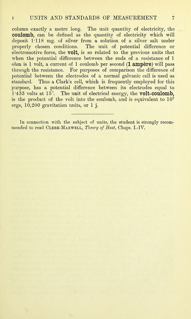 column exactly a metre long. The unit quantity of electricity, the coulomb, can be defined as the quantity of electricity which will deposit IT 18 mg. of silver from a solution of a silver salt under properly chosen conditions. The unit of potential difference or electromotive force, the volt, is so related to the previous units that when the potential difference between the ends of a resistance of 1 ohm is 1 volt, a current of 1 coulomb per second (1 ampere) will pass through the resistance. For purposes of comparison the difference of potential between the electrodes of a normal galvanic cell is used as standard. Thus a Clark’s cell, which is frequently employed for this purpose, has a potential difference between its electrodes equal to U433 volts at 15°. The unit of electrical energy, the volt-COUlomb, is the product of the volt into the coulomb, and is equivalent to 10’^ ergs, 10,200 gravitation units, or 1 j. In connection with the subject of units, the student is strongly recom- mended to read Clerk-Maxwell, Theory of Heat, Chaps. I.-IV.