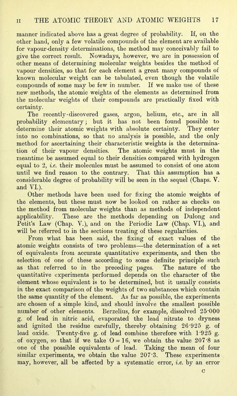 manner indicated above has a great degree of probability. If, on the other hand, only a few volatile compounds of the element are available for vapour-density detei’minations, the method may conceivably fail to give the correct result. Nowadays, however, we are in possession of other means of determining molecular weights besides the method of vapour densities, so that for each element a great many compounds of known molecular weight can be tabulated, even though the volatile compounds of some may be few in number. If we make use of these new methods, the atomic weights of the elements as determined from the molecular weiglits of their compounds are practically fixed with certainty. The recently-discovered gases, argon, helium, etc., are in all probability elementary; but it has not been found possible to determine their atomic weights with absolute certainty. They enter into no combinations, so that no analysis is possible, and the only method for ascertaining their characteristic weights is the determina- tion of their vapour densities. The atomic weights must in the meantime be assumed equal to their densities compared with hydrogen equal to 2, i.e. their molecules must be assumed to consist of one atom until we find reason to the contrary. That this assumption has a considerable degree of probability will be seen in the sequel (Chaps. V. and VI.). Other methods have been used for fixing the atomic weights of the elements, but these must now be looked on rather as checks on the method from molecular weights than as methods of independent applicability. These are the methods depending on Dulong and Petit’s Law (Chap. V.), and on the Periodic Law (Chap. VI.), and will be referred to in the sections treating of these regularities. From what has been said, the fixing of exact values of the atomic weights consists of two problems—the determination of a set of equivalents from accurate quantitative experiments, and then the selection of one of these according to some definite principle such as that referred to in the preceding pages. The nature of the quantitative experiments performed depends on the character of the element whose equivalent is to be determined, but it usually consists in the exact comparison of the weights of two substances which contain the same quantity of the element. As far as possible, the experiments are chosen of a simple kind, and should involve the smallest possible number of other elements. Berzelius, for example, dissolved 25'000 g. of lead in nitric acid, evaporated the lead nitrate to dryness and ignited the residue carefully, thereby obtaining 26'925 g. of lead oxide. Twenty-five g. of lead combine therefore with 1'925 g. of oxygen, so that if we take 0= 16, we obtain the value 207‘8 as one of the possible equivalents of lead. Taking the mean of four similar experiments, we obtain the value 207’3. These experiments may, however, all be affected by a systematic error, i.e. by an error c