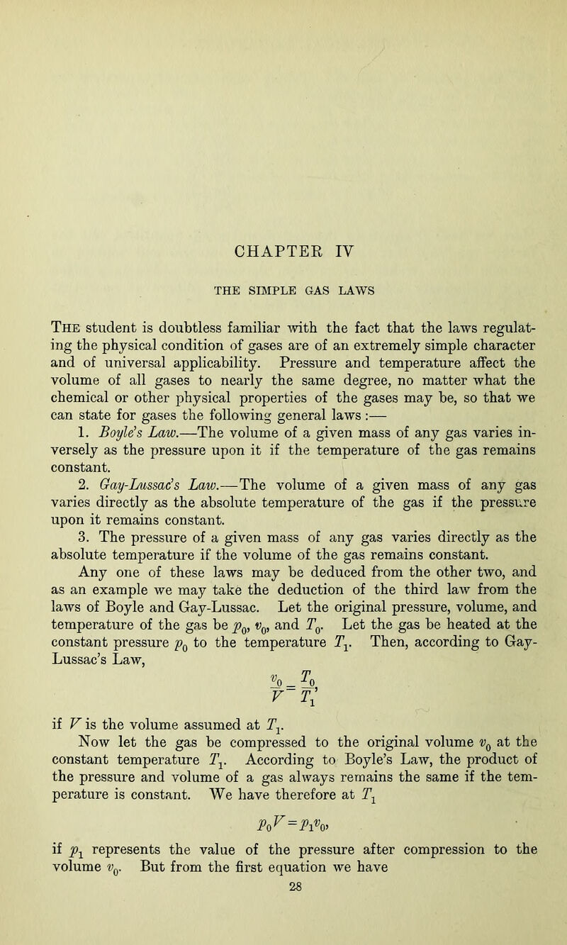 THE SIMPLE GAS LAWS The student is doubtless familiar Avith the fact that the laws regulat- ing the physical condition of gases are of an extremely simple character and of universal applicability. Pressure and temperature affect the volume of all gases to nearly the same degree, no matter what the chemical or other physical properties of the gases may be, so that we can state for gases the following general laws :— 1. Boyle’s Law.—The volume of a given mass of any gas varies in- versely as the pressure upon it if the temperature of the gas remains constant. 2. Gay-Lussac’s Law.—The volume of a given mass of any gas varies directly as the absolute temperature of the gas if the pressure upon it remains constant. 3. The pressure of a given mass of any gas varies directly as the absolute temperature if the volume of the gas remains constant. Any one of these laws may be deduced from the other two, and as an example we may take the deduction of the third law from the laws of Boyle and Gay-Lussac. Let the original pressure, volume, and temperature of the gas be v^, and T^. Let the gas be heated at the constant pressure to the temperature Ty Then, according to Gay- Lussac’s Law, F Tl if V is the volume assumed at Ty Now let the gas be compressed to the original volume at the constant temperature Ty According to Boyle’s Law, the product of the pressure and volume of a gas always remains the same if the tem- perature is constant. We have therefore at To^ = Pi% if represents the value of the pressure after compression to the volume Vq. But from the first equation we have