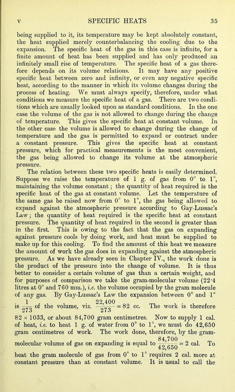 being supplied to it, its temperature may be kept absolutely constant, the heat supplied merely counterbalancing the cooling due to the expansion. The specific heat of the gas in this case is infinite, for a finite amount of heat has been supplied and has only produced an infinitely small rise of temperature. The specific heat of a gas there- fore depends on its volume relations. It may have any positive specific heat between zero and infinity, or even any negative specific heat, according to the manner in which its volume changes during the process of heating. We must always specify, therefore, under what conditions we measure the specific heat of a gas. There are two condi- tions which are usually looked upon as standard conditions. In the one case the volume of the gas is not allowed to change during the change of temperature. This gives the specific heat at constant volume. In the other case the volume is allowed to change during the change of temperature and the gas is permitted to expand or contract under a constant pressure. This gives the specific heat at constant pressure, which for practical measurements is the most convenient, the gas being allowed to change its volume at the atmospheric pressure. The relation between these two specific heats is easily determined. Suppose we raise the temperature of 1 g. of gas from 0° to 1°, maintaining the volume constant; the quantity of heat required is the specific heat of the gas at constant volume. Let the temperature of the same gas be raised now from 0° to 1°, the gas being allowed to expand against the atmospheric pressure according to Gay-Lussac’s Law; the quantity of heat required is the specific heat at constant pressure. The quantity of heat required in the second is greater than in the first. This is owing to the fact that the gas on expanding against pressure cools by doing work, and heat must be supplied to make up for this cooling. To find the amount of this heat we measure the amount of work the gas does in expanding against the atmospheric pressure. As we have already seen in Chapter IV., the work done is the product of the pressure into the change of volume. It is thus better to consider a certain volume of gas than a certain weight, and for purposes of comparison we take the gram-molecular volume (22G litres at 0° and 760 mm.), i.e. the volume occupied by the gram molecule of any gas. By Gay-Lussac’s Law the expansion between 0° and 1° 1 . , . 22,400 the volume, viz. 273 = 82 cc. The work is therefore 82 X 1033, or about 84,700 gram centimetres. Now to supply 1 cal. of heat, i.e. to heat 1 g. of water from 0° to 1°, we must do 42,650 gram centimetres of work. The work done, therefore, by the gram- ^,700 42, 650' heat the gram molecule of gas from 0° to 1° requires 2 cal. more at constant pressure than at constant volume. It is usual to call the molecular volume of gas on expanding is equal to = 2 cal. To