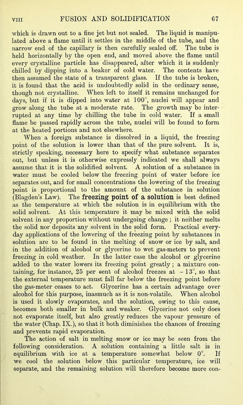 which is drawn out to a fine jet but not sealed. The liquid is manipu- lated above a flame until it settles in the middle of the tube, and the narrow end of the capillary is then carefully sealed off. The tube is held horizontally by the open end, and moved above the flame until every crystalline particle has disappeared, after which it is suddenly chilled by dipping into a beaker of cold water. The contents have then assumed the state of a transparent glass. If the tube is broken, it is found that the acid is undoubtedly solid in the ordinary sense, though not crystalline. When left to itself it remains unchanged for days, but if it is dipped into water at 100°, nuclei will appear and grow along the tube at a moderate rate. The growth may bo inter- rupted at any time by chilling the tube in cold water. If a small flame be passed rapidly across the tube, nuclei mil be found to form at the heated portions and not elsewhere. When a foreign substance is dissolved in a liquid, the freezing point of the solution is lower than that of the pure solvent. It is, strictly speaking, necessary here to specify what substance separates out, but unless it is otherwise expressly indicated we shall always assume that it is the solidified solvent. A solution of a substance in water must be cooled below the freezing point of water before ice separates out, and for small concentrations the lowering of the freezing point is proportional to the amount of the substance in solution (Blagden’s Law). The freezing point of a solution is best defined as the temperature at which the solution is in equilibrium with the solid solvent. At this temperature it may be mixed with the solid solvent in any proportion without undergoing change; it neither melts the solid nor deposits anj'^ solvent in the solid form. Practical every- day applications of the lowering of the freezing point by substances in solution are to be found in the melting of snow or ice by salt, and in the addition of alcohol or glycerine to wet gas-meters to prevent freezing in cold weather. In the latter case the alcohol or glycerine added to the water lowers its freezing point greatly; a mixture con- taining, for instance, 25 per sent of alcohol freezes at - 13°, so that the external temperature must fall far below the freezing point before the gas-meter ceases to act. Glycerine has a certain advantage over alcohol for this purpose, inasmuch as it is non-volatile. When alcohol is used it slowly evaporates, and the solution, owing to this cause, becomes both smaller in bulk and weaker. Glycerine not only does not evaporate itself, but also greatly reduces the vapour pressure of the water (Chap. IX.), so that it both diminishes the chances of freezing and prevents rapid evaporation. The action of salt in melting snow or ice may be seen from the following consideration. A solution containing a little salt is in equilibrium with ice at a temperature somewhat below 0°. If we cool the solution below this particular temperature, ice will separate, and the remaining solution will therefore become more con-