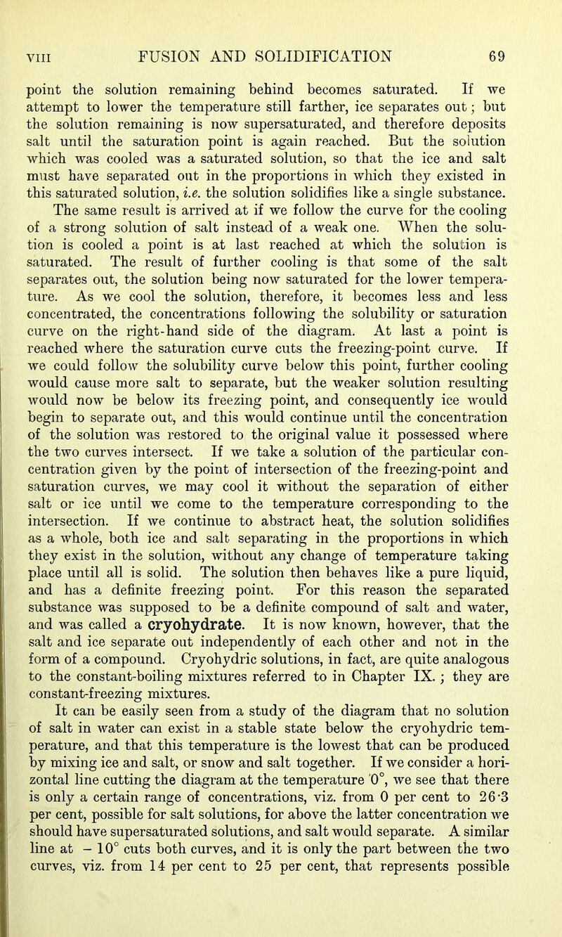 point the solution remaining behind becomes satimated. If we attempt to lower the temperature still farther, ice separates out; but the solution remaining is now supersaturated, and therefore deposits salt until the saturation point is again reached. But the solution which was cooled was a saturated solution, so that the ice and salt must have separated out in the proportions in which they existed in this saturated solution, i.e. the solution solidifies like a single substance. The same result is arrived at if we follow the curve for the cooling of a strong solution of salt instead of a weak one. When the solu- tion is cooled a point is at last reached at which the solution is saturated. The result of further cooling is that some of the salt separates out, the solution being now saturated for the lower tempera- ture. As we cool the solution, therefore, it becomes less and less concentrated, the concentrations following the solubility or saturation curve on the right-hand side of the diagram. At last a point is reached where the saturation curve cuts the freezing-point curve. If we could follow the solubility curve below this point, further cooling would cause more salt to separate, but the weaker solution resulting would now be below its freezing point, and consequently ice would begin to separate out, and this would continue until the concentration of the solution was restored to the original value it possessed where the two curves intersect. If we take a solution of the particular con- centration given by the point of intersection of the freezing-point and saturation curves, we may cool it without the separation of either salt or ice until we come to the temperature corresponding to the intersection. If we continue to abstract heat, the solution solidifies as a whole, both ice and salt separating in the proportions in which they exist in the solution, without any change of temperature taking place until all is solid. The solution then behaves like a pure liquid, and has a definite freezing point. For this reason the separated substance was supposed to be a definite compound of salt and water, and was called a cryohydrate. It is now known, however, that the salt and ice separate out independently of each other and not in the form of a compound. Cryohydric solutions, in fact, are quite analogous to the constant-boiling mixtures referred to in Chapter IX.; they are constant-freezing mixtures. It can be easily seen from a study of the diagram that no solution of salt in water can exist in a stable state below the cryohydric tem- perature, and that this temperature is the lowest that can be produced by mixing ice and salt, or snow and salt together. If we consider a hori- zontal line cutting the diagram at the temperature 0°, we see that there is only a certain range of concentrations, viz. from 0 per cent to 2 6'3 per cent, possible for salt solutions, for above the latter concentration we should have supersaturated solutions, and salt would separate. A similar line at - 10° cuts both curves, and it is only the part between the two curves, viz. from 14 per cent to 25 per cent, that represents possible