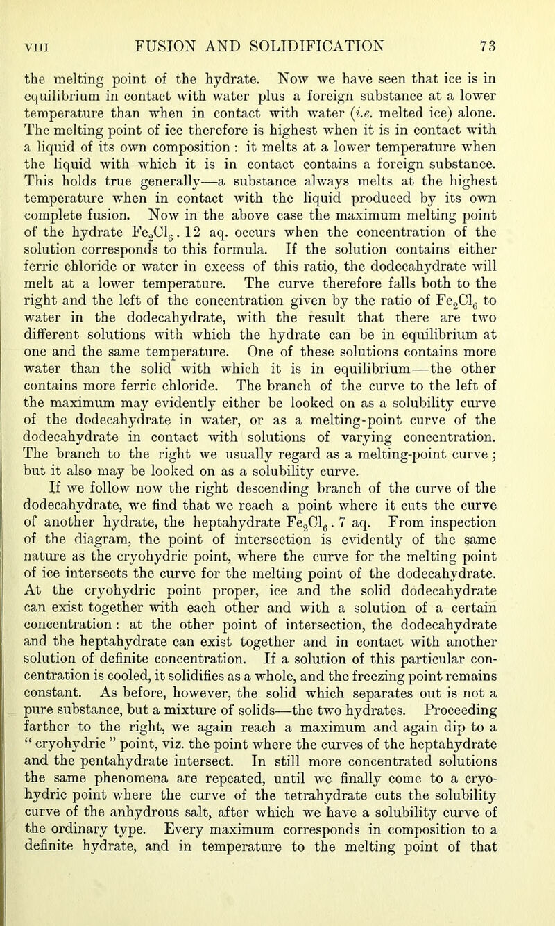 the melting point of the hydrate. Now we have seen that ice is in equilibrium in contact with water plus a foreign substance at a lower temperature than when in contact with water (i.e. melted ice) alone. The melting point of ice therefore is highest when it is in contact with a liquid of its own composition : it melts at a lower temperature when the liquid with which it is in contact contains a foreign substance. This holds true generally—a substance always melts at the highest temperature when in contact with the liquid produced by its own complete fusion. Now in the above case the maximum melting point of the hydrate FegClg .12 aq. occurs when the concentration of the solution corresponds to this formula. If the solution contains either ferric chloride or water in excess of this ratio, the dodecahydrate will melt at a lower temperature. The curve therefore falls both to the right and the left of the concentration given by the ratio of Fe2Cl(; to water in the dodecahydrate, with the result that there are two different solutions with which the hydrate can be in equilibrium at one and the same temperature. One of these solutions contains more water than the solid with which it is in equilibrium—the other contains more ferric chloride. The branch of the curve to the left of the maximum may evidently either be looked on as a solubility curve of the dodecahydrate in water, or as a melting-point curve of the dodecahydrate in contact with solutions of varying concentration. The branch to the right we usually regard as a melting-point curve; but it also may be looked on as a solubility curve. If we follow now the right descending branch of the curve of the dodecahydrate, we find that we reach a point where it cuts the curve of another hydrate, the heptahydrate FegClg. 7 aq. From inspection of the diagram, the point of intersection is evidently of the same nature as the cryohydric point, where the curve for the melting point of ice intersects the curve for the melting point of the dodecahydrate. At the cryohydric point proper, ice and the solid dodecahydrate can exist together with each other and with a solution of a certain concentration: at the other point of intersection, the dodecahydrate and the heptahydrate can exist together and in contact with another solution of definite concentration. If a solution of this particular con- centration is cooled, it solidifies as a whole, and the freezing point remains constant. As before, however, the solid which separates out is not a pure substance, but a mixture of solids—the two hydrates. Proceeding farther to the right, we again reach a maximum and again dip to a “ cryohydric ” point, viz. the point where the curves of the heptahydrate and the pentahydrate intersect. In still more concentrated solutions the same phenomena are repeated, until we finally come to a cryo- hydric point where the curve of the tetrahydrate cuts the solubility curve of the anhydrous salt, after which we have a solubility curve of the ordinary type. Every maximum corresponds in composition to a definite hydrate, and in temperature to the melting point of that