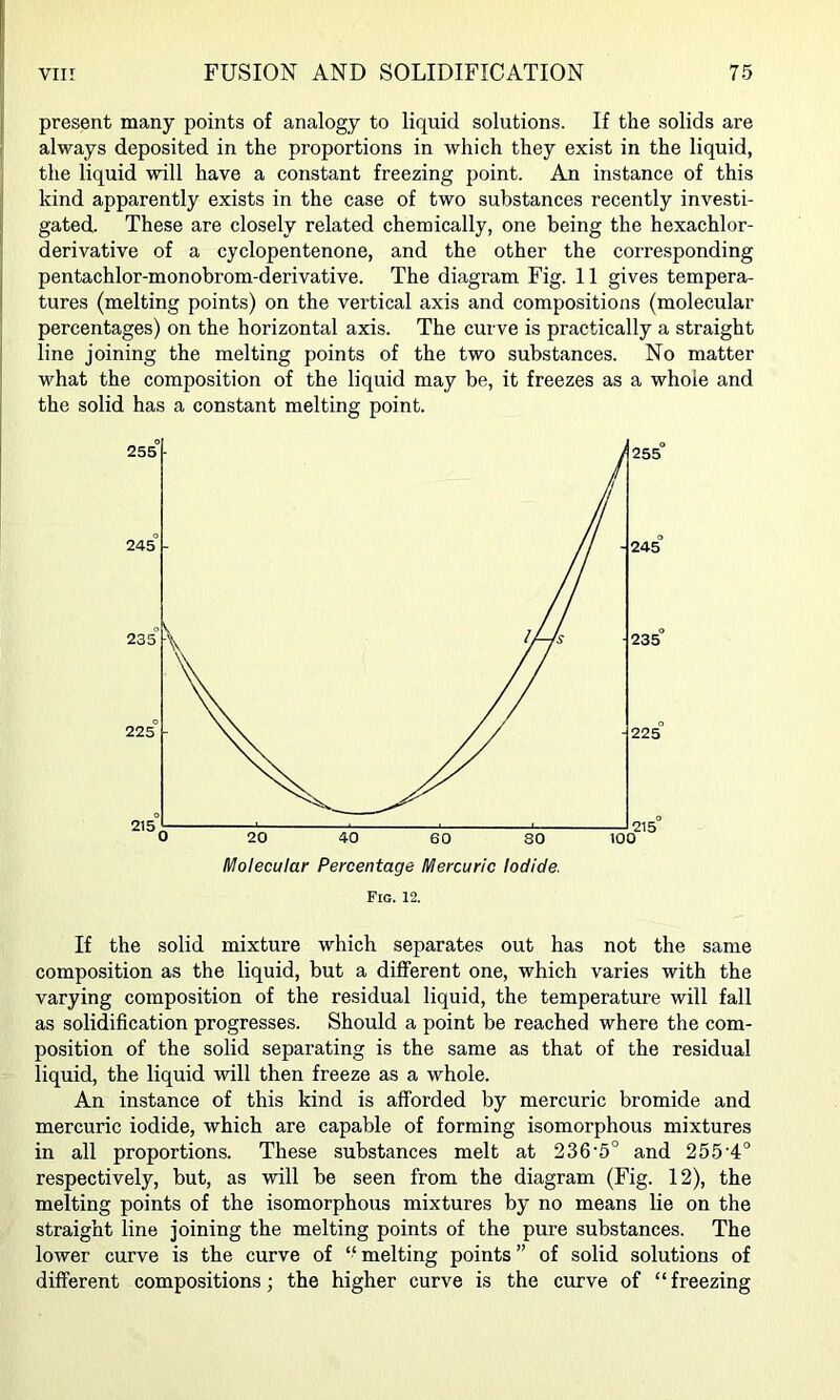t present many points of analogy to liquid solutions. If the solids are i always deposited in the proportions in which they exist in the liquid, the liquid will have a constant freezing point. An instance of this j kind apparently exists in the case of two substances recently investi- gated. These are closely related chemically, one being the hexachlor- i derivative of a cyclopentenone, and the other the corresponding 1 pentachlor-monobrom-derivative. The diagram Fig. 11 gives tempera- tures (melting points) on the vertical axis and compositions (molecular : percentages) on the horizontal axis. The curve is practically a straight I line joining the melting points of the two substances. No matter what the composition of the liquid may be, it freezes as a whole and I the solid has a constant melting point. Fig. 12. If the solid mixture which separates out has not the same composition as the liquid, but a different one, which varies with the varying composition of the residual liquid, the temperature will fall as solidification progresses. Should a point be reached where the com- position of the solid separating is the same as that of the residual liquid, the liquid will then freeze as a whole. An instance of this kind is afforded by mercuric bromide and mercuric iodide, which are capable of forming isomorphous mixtures in all proportions. These substances melt at 236‘5° and 255'4° respectively, but, as will be seen from the diagram (Fig. 12), the melting points of the isomorphous mixtures by no means lie on the straight line joining the melting points of the pure substances. The lower curve is the curve of ‘‘melting points” of solid solutions of different compositions; the higher curve is the curve of “ freezing