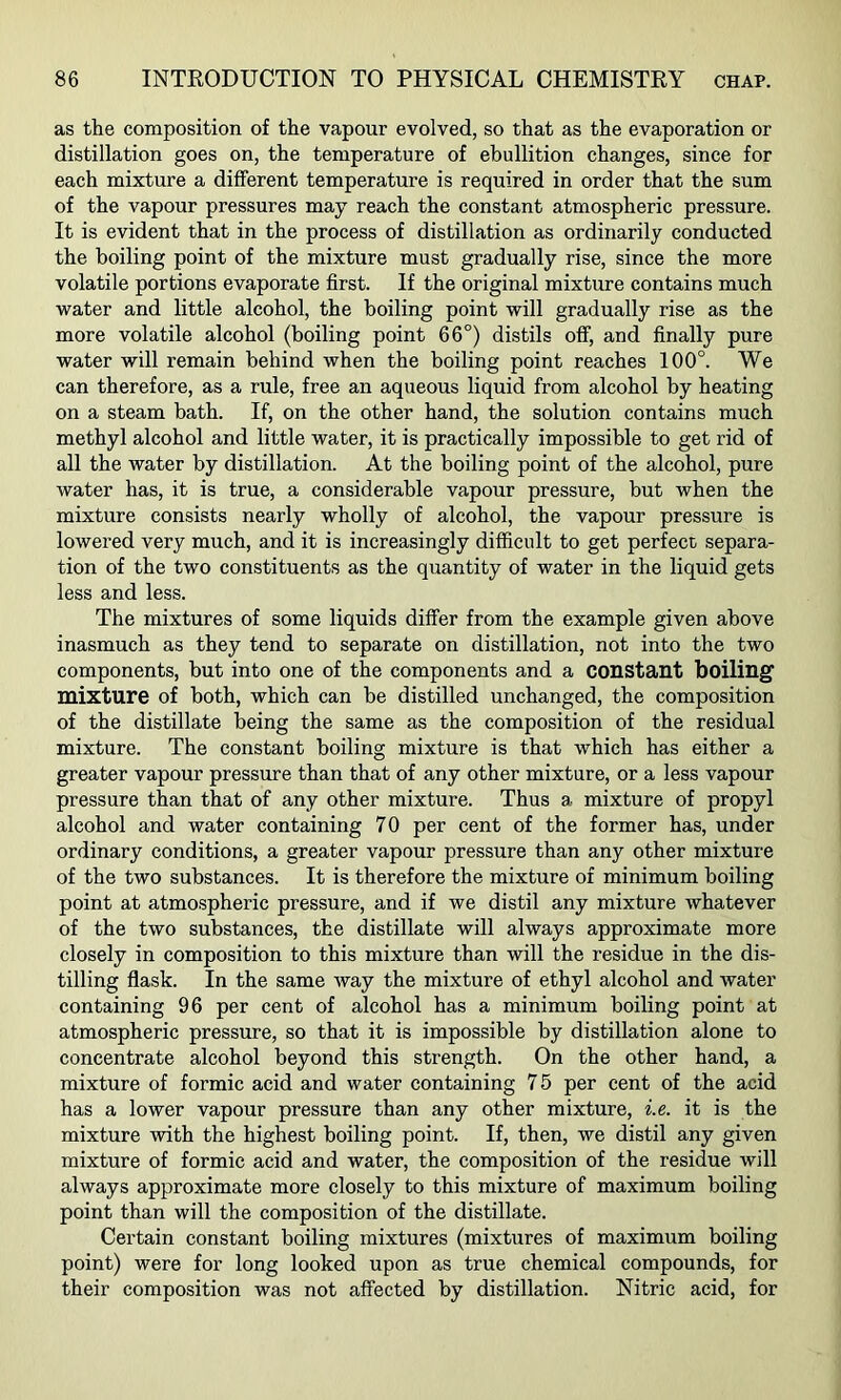 as the composition of the vapour evolved, so that as the evaporation or distillation goes on, the temperature of ebullition changes, since for each mixture a different temperature is required in order that the sum of the vapour pressures may reach the constant atmospheric pressure. It is evident that in the process of distillation as ordinarily conducted the boiling point of the mixture must gradually rise, since the more volatile portions evaporate first. If the original mixture contains much water and little alcohol, the boiling point will gradually rise as the more volatile alcohol (boiling point 66°) distils ofif, and finally pure water will remain behind when the boiling point reaches 100°. We can therefore, as a rule, free an aqueous liquid from alcohol by heating on a steam bath. If, on the other hand, the solution contains much methyl alcohol and little water, it is practically impossible to get rid of all the water by distillation. At the boiling point of the alcohol, pure water has, it is true, a considerable vapour pressure, but when the mixture consists nearly wholly of alcohol, the vapour pressure is lowered very much, and it is increasingly difficult to get perfect separa- tion of the two constituents as the quantity of water in the liquid gets less and less. The mixtures of some liquids differ from the example given above inasmuch as they tend to separate on distillation, not into the two components, but into one of the components and a constant boiling mixture of both, which can be distilled unchanged, the composition of the distillate being the same as the composition of the residual mixture. The constant boiling mixture is that which has either a greater vapour pressure than that of any other mixture, or a less vapour pressure than that of any other mixture. Thus a mixture of propyl alcohol and water containing 70 per cent of the former has, under ordinary conditions, a greater vapour pressure than any other mixture of the two substances. It is therefore the mixture of minimum boiling point at atmospheric pressure, and if we distil any mixture whatever of the two substances, the distillate will always approximate more closely in composition to this mixture than will the residue in the dis- tilling flask. In the same Avay the mixture of ethyl alcohol and water containing 96 per cent of alcohol has a minimum boiling point at atmospheric pressure, so that it is impossible by distillation alone to concentrate alcohol beyond this strength. On the other hand, a mixture of formic acid and water containing 7 5 per cent of the acid has a lower vapour pressure than any other mixture, i.e. it is the mixture with the highest boiling point. If, then, we distil any given mixture of formic acid and water, the composition of the residue will always approximate more closely to this mixture of maximum boiling point than will the composition of the distillate. Certain constant boiling mixtures (mixtures of maximum boiling point) were for long looked upon as true chemical compounds, for their composition was not affected by distillation. Nitric acid, for