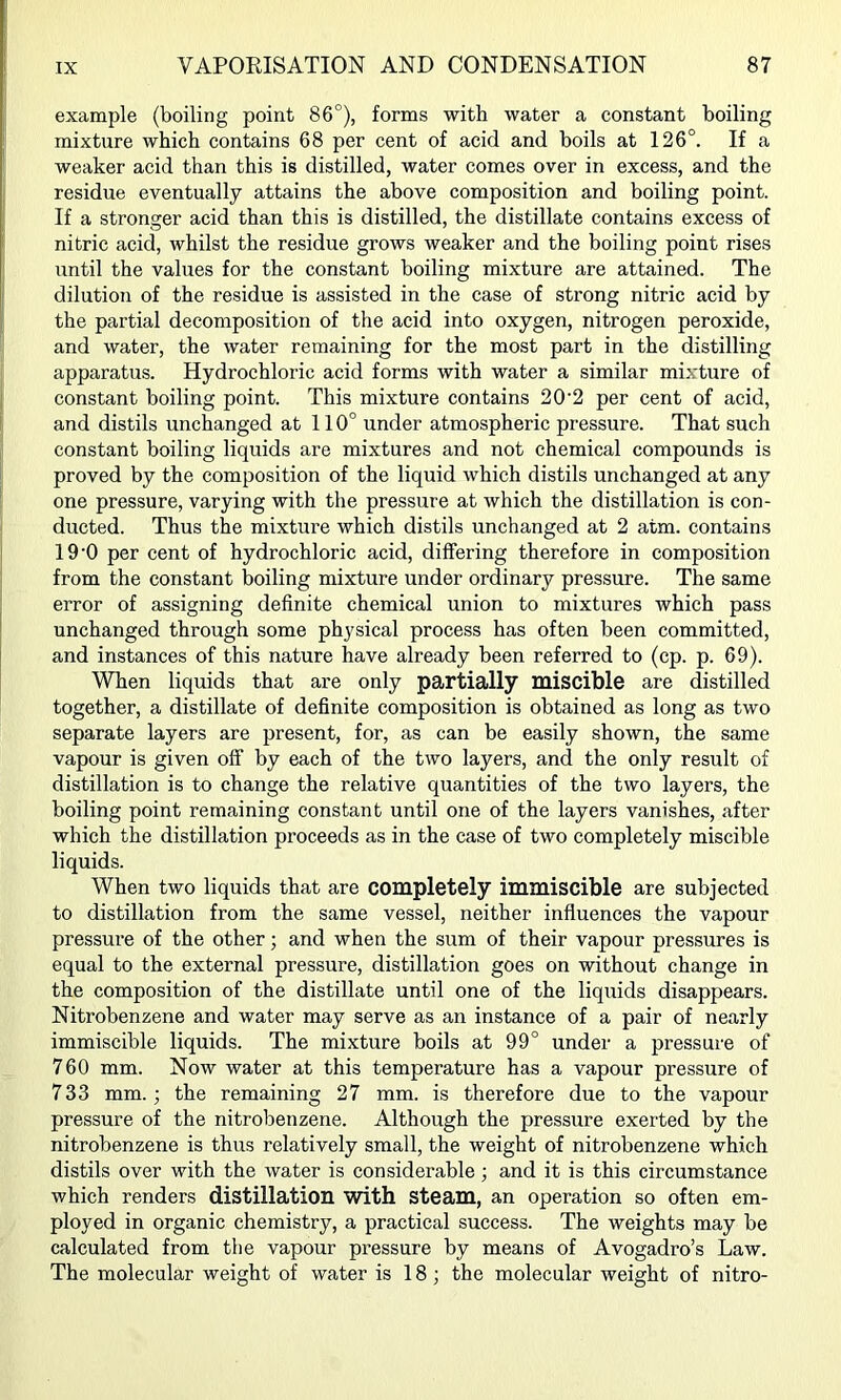 example (boiling point 86°), forms with water a constant boiling mixture which contains 68 per cent of acid and boils at 126°. If a weaker acid than this is distilled, water comes over in excess, and the residue eventually attains the above composition and boiling point. If a stronger acid than this is distilled, the distillate contains excess of nitric acid, whilst the residue grows weaker and the boiling point rises until the values for the constant boiling mixture are attained. The dilution of the residue is assisted in the case of strong nitric acid by the partial decomposition of the acid into oxygen, nitrogen peroxide, and water, the water remaining for the most part in the distilling apparatus. Hydrochloric acid forms with water a similar mixture of constant boiling point. This mixture contains 20'2 per cent of acid, and distils unchanged at 110° under atmospheric pressure. That such constant boiling liquids are mixtures and not chemical compounds is proved by the composition of the liquid which distils unchanged at any one pressure, varying with the pressure at which the distillation is con- ducted. Thus the mixture which distils unchanged at 2 atm. contains 19‘0 per cent of hydrochloric acid, differing therefore in composition from the constant boiling mixture under ordinary pressure. The same error of assigning definite chemical union to mixtures which pass unchanged through some physical process has often been committed, and instances of this nature have already been referred to (cp. p. 69). When liquids that are only partially miscible are distilled together, a distillate of definite composition is obtained as long as two separate layers are present, for, as can be easily shown, the same vapour is given off by each of the two layers, and the only result of distillation is to change the relative quantities of the two layers, the boiling point remaining constant until one of the layers vanishes, after which the distillation proceeds as in the ease of two completely miscible liquids. When two liquids that are completely immiscible are subjected to distillation from the same vessel, neither influences the vapour pressure of the other; and when the sum of their vapour pressures is equal to the external pressure, distillation goes on without change in the composition of the distillate until one of the liquids disappears. Nitrobenzene and water may serve as an instance of a pair of nearly immiscible liquids. The mixture boils at 99° under a pressure of 760 mm. Now water at this temperature has a vapour pressure of 733 mm.; the remaining 27 mm. is therefore due to the vapour pressure of the nitrobenzene. Although the pressure exerted by the nitrobenzene is thus relatively small, the weight of nitrobenzene which distils over with the water is considerable; and it is this circumstance which renders distillation with steam, an operation so often em- ployed in organic chemistry, a practical success. The weights may be calculated from the vapour pressure by means of Avogadro’s Law. The molecular weight of water is 18; the molecular weight of nitro-