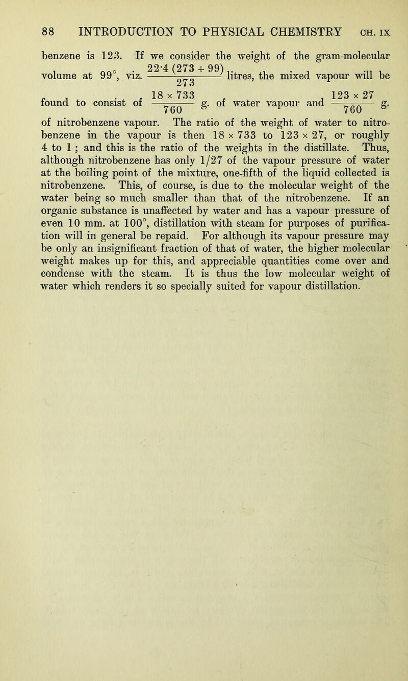 benzene is 123. If volume at 99°, viz. found to consist of we consider the weight of the gram-molecular 22-4 (273 -1- 99),. , • ^ u — litres, the mixed vapour will be 18 X 733 , , 123 X 27 ygQ— g- of water vapour and —ygQ ^ g- of nitrobenzene vapour. The ratio of the weight of water to nitro- benzene in the vapour is then 18x733 to 123x27, or roughly 4 to 1 ; and this is the ratio of the weights in the distillate. Thus, although nitrobenzene has only 1/27 of the vapour pressure of water at the boiling point of the mixture, one-fifth of the liquid collected is nitrobenzene. This, of course, is due to the molecular weight of the water being so much smaller than that of the nitrobenzene. If an organic substance is unaffected by water and has a vapour pressure of even 10 mm. at 100°, distillation with steam for purposes of purifica- tion will in general be repaid. For although its vapour pressure may be only an insignificant fraction of that of water, the higher molecular weight makes up for this, and appreciable quantities come over and condense with the steam. It is thus the low molecular weight of water which renders it so specially suited for vapour distillation.
