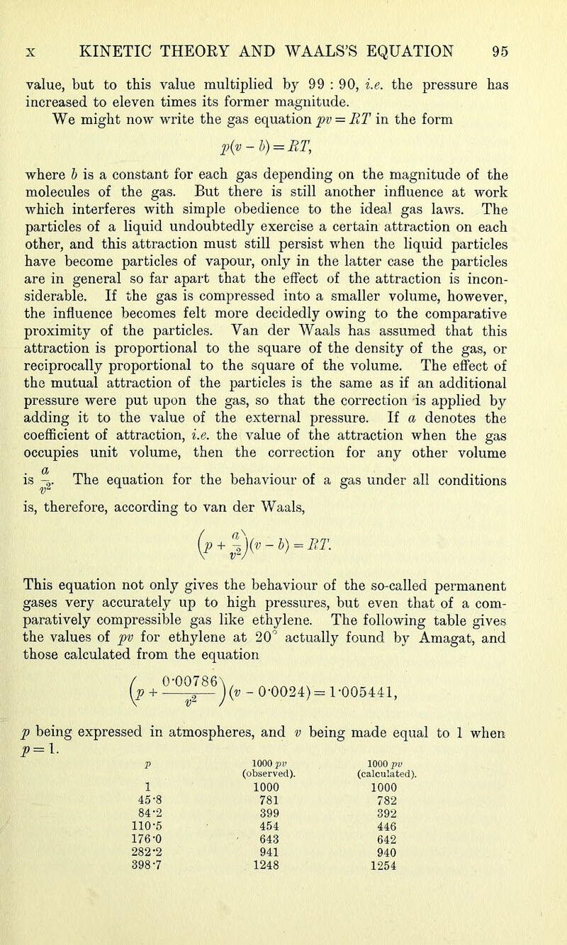 value, but to this value multiplied by 99 : 90, i.e. the pressure has increased to eleven times its former magnitude. We might now write the gas equation pv = BT in the form p{v - h) = RT, where 6 is a constant for each gas depending on the magnitude of the molecules of the gas. But there is still another influence at work which interferes with simple obedience to the ideal gas laws. The particles of a liquid undoubtedly exercise a certain attraction on each other, and this attraction must still persist when the liquid particles have become particles of vapour, only in the latter case the particles are in general so far apart that the effect of the attraction is incon- siderable. If the gas is compressed into a smaller volume, however, the influence becomes felt more decidedly owing to the comparative proximity of the particles. Van der Waals has assumed that this attraction is proportional to the square of the density of the gas, or reciprocally proportional to the square of the volume. The effect of the mutual attraction of the particles is the same as if an additional pressure were put upon the gas, so that the correction is applied by adding it to the value of the external pressure. If a denotes the coefficient of attraction, i.e. the value of the attraction when the gas occupies unit volume, then the correction for any other volume is The equation for the behaviour of a gas under all conditions is, therefore, according to van der Waals, This equation not only gives the behaviour of the so-called permanent gases very accurately up to high pressures, but even that of a com- paratively compressible gas like ethylene. The following table gives the values of pv for ethylene at 20' actually found by Amagat, and those calculated from the equation (? + -—- 0-0024)= 1-005441, p being expressed in atmospheres, and v being made equal to 1 when p=\. p 1000 pv (observed). 1000 pv (calculated). 1 1000 1000 45-8 781 782 84-2 399 392 110-5 454 446 176-0 643 642 282-2 941 940 398-7 1248 1254