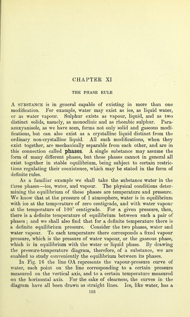 CHAPTER XI THE PHASE RULE A SUBSTANCE is in general capable of existing in more than one modification. For example, water may exist as ice, as liquid water, or as water vapour. Sulphur exists as vapour, liquid, and as two distinct solids, namely, as monoclinic and as rhombic sulphur. Para- azoxyanisole, as we have seen, forms not only solid and gaseous modi- fications, but can also exist as a crystalline liquid distinct from the ordinary non-crystalline liquid. All such modifications, when they exist together, are mechanically separable from each other, and are in this connection called phases. A single substance may assume the form of many different phases, but these phases cannot in general all exist together in stable equilibrium, being subject to certain restric- tions regulating their coexistence, which may be stated in the form of definite rules. As a familiar example we shall take the substance water in the three phases—ice, water, and vapour. The physical conditions deter- mining the eqirilibrium of these phases are temperature and pressure. We know that at the pressure of 1 atmosphere, water is in equilibrium with ice at the temperature of zero centigrade, and with water vapour at the temperature of 100° centigrade. For a given pressure, then, there is a definite temperature of equilibrium between such a pair of phases; and we shall also find that for a definite temperature there is a definite equilibrium pressure. Consider the two phases, water and water vapour. To each temperature there corresponds a fixed vapour pressure, which is the pressure of water vapour, or the gaseous phase, which is in equilibrium with the water or liquid phase. By drawing the pressure-temperature diagram, therefore, of a substance, we are enabled to study conveniently the equilibrium between its phases. In Fig. 16 the line OA represents the vapour-pressure curve of water, each point on the line corresponding to a certain pressure measured on the vertical axis, and to a certain temperature measured on the horizontal axis. For the sake of clearness, the curves in the diagram have all been drawn as straight lines. Ice, like water, has a