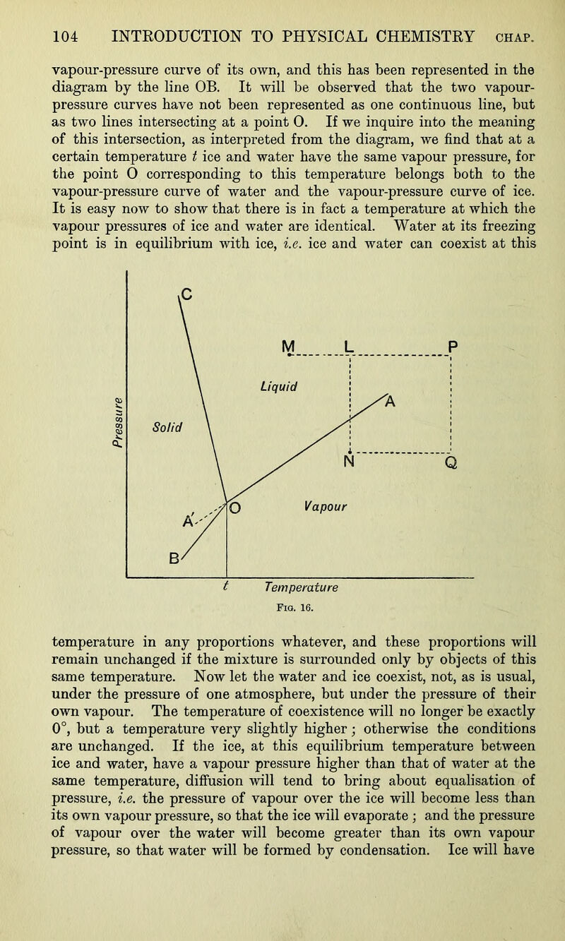 vapour-pressure curve of its own, and this has been represented in the diagram by the line OB. It will be observed that the two vapour- pressure curves have not been represented as one continuous line, but as two lines intersecting at a point 0. If we inquire into the meaning of this intersection, as interpreted from the diagram, we find that at a certain temperature t ice and water have the same vapour pressure, for the point 0 corresponding to this temperature belongs both to the vapour-pressure curve of water and the vapour-pressure curve of ice. It is easy now to show that there is in fact a temperature at which the vapour pressures of ice and water are identical. Water at its freezing point is in equilibrium with ice, i.e. ice and water can coexist at this temperature in any proportions whatever, and these proportions will remain unchanged if the mixture is surrounded only by objects of this same temperature. Now let the water and ice coexist, not, as is usual, under the pressure of one atmosphere, but under the pressure of their own vapour. The temperature of coexistence will no longer be exactly 0°, but a temperature very slightly higher; otherwise the conditions are unchanged. If the ice, at this equilibrium temperature between ice and water, have a vapour pressure higher than that of water at the same temperature, diffusion will tend to bring about equalisation of pressure, i.e. the pressure of vapour over the ice will become less than its own vapour pressure, so that the ice will evaporate ; and the pressure of vapour over the water will become greater than its own vapour pressure, so that water will be formed by condensation. Ice will have