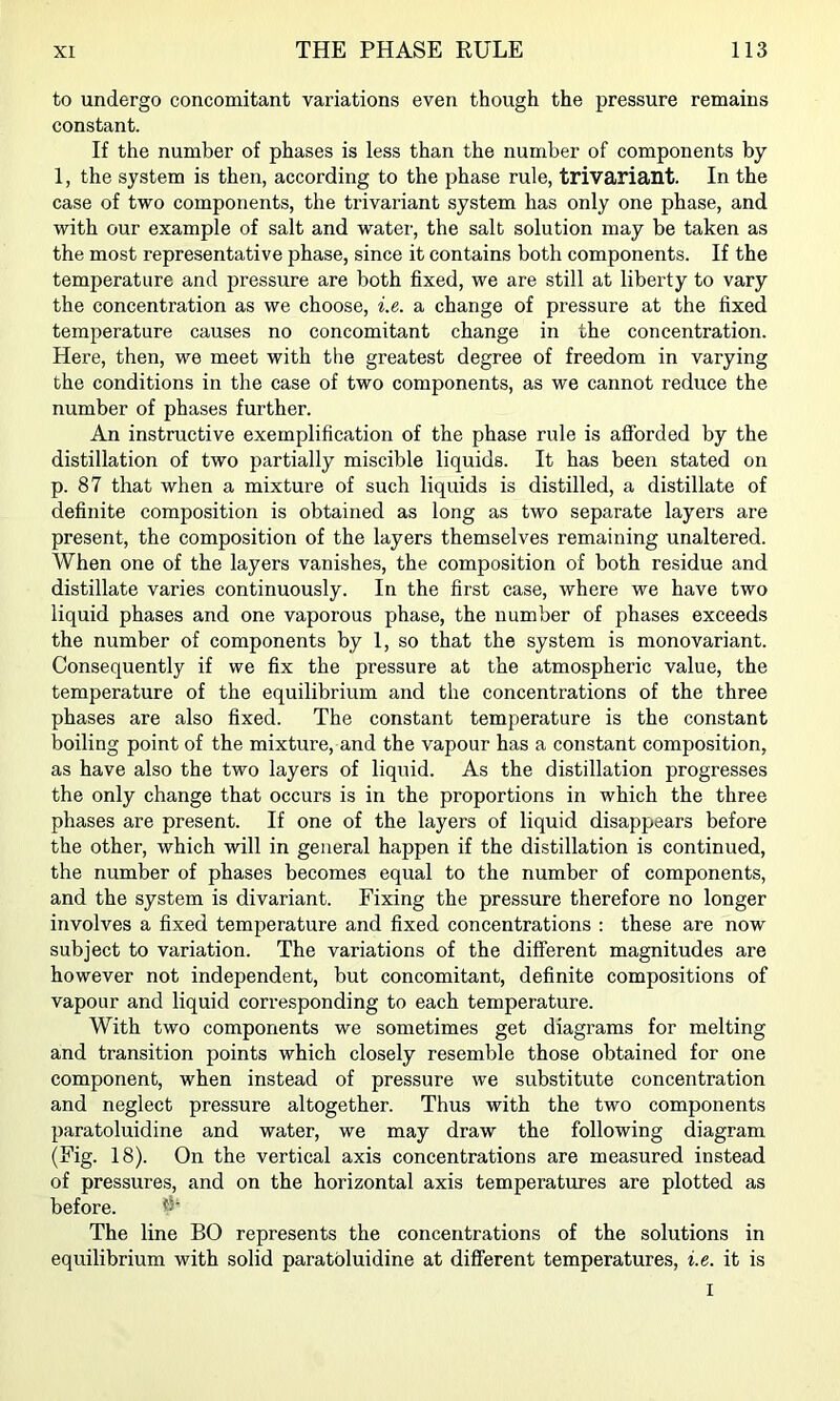 to undergo concomitant variations even though the pressure remains constant. If the number of phases is less than the number of components by 1, the system is then, according to the phase rule, trivariant. In the case of two components, the trivariant system has only one phase, and with our example of salt and water, the salt solution may be taken as the most representative phase, since it contains both components. If the temperature and pressure are both fixed, we are still at liberty to vary the concentration as we choose, i.e,. a change of pressure at the fixed temperature causes no concomitant change in the concentration. Here, then, we meet with the greatest degree of freedom in varying the conditions in the case of two components, as we cannot reduce the number of phases further. An instructive exemplification of the phase rule is afforded by the distillation of two partially miscible liquids. It has been stated on p. 87 that when a mixture of such liquids is distilled, a distillate of definite composition is obtained as long as two separate layers are present, the composition of the layers themselves remaining unaltered. When one of the layers vanishes, the composition of both residue and distillate varies continuously. In the first case, where we have two liquid phases and one vaporous phase, the number of phases exceeds the number of components by 1, so that the system is monovariant. Consequently if we fix the pressure at the atmospheric value, the temperature of the equilibrium and the concentrations of the three phases are also fixed. The constant temperature is the constant boiling point of the mixture, and the vapour has a constant composition, as have also the two layers of liquid. As the distillation progresses the only change that occurs is in the proportions in which the three phases are present. If one of the layers of liquid disappears before the other, which will in general happen if the distillation is continued, the number of phases becomes equal to the number of components, and the system is divariant. Fixing the pressure therefore no longer involves a fixed temperature and fixed concentrations : these are now subject to variation. The variations of the different magnitudes are however not independent, but concomitant, definite compositions of vapour and liquid corresponding to each temperature. With two components we sometimes get diagrams for melting and transition points which closely resemble those obtained for one component, when instead of pressure we substitute concentration and neglect pressure altogether. Thus with the two components paratoluidine and water, we may draw the following diagram (Fig. 18). On the vertical axis concentrations are measured instead of pressures, and on the horizontal axis temperatures are plotted as before. d The line BO represents the concentrations of the solutions in equilibrium with solid paratoluidine at different temperatures, i.e. it is I