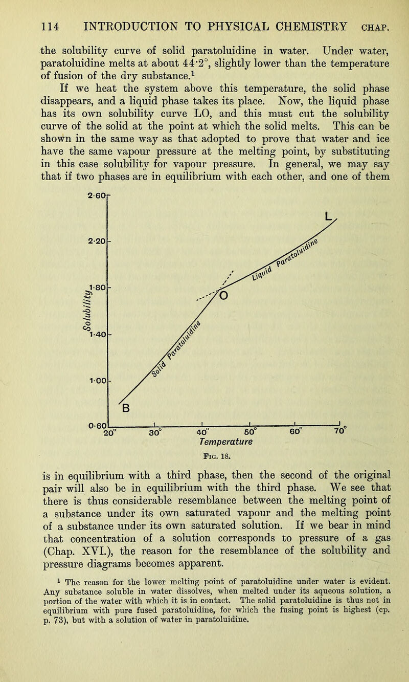 the solubility curve of solid paratoluidine in water. Under water, paratoluidine melts at about 44‘2*, slightly lower than the temperature of fusion of the dry substance.^ If we heat the system above this temperature, the solid phase disappears, and a liquid phase takes its place. Now, the liquid phase has its own solubility curve LO, and this must cut the solubility curve of the solid at the point at which the solid melts. This can be shown in the same way as that adopted to prove that water and ice have the same vapour pressure at the melting point, by substituting in this case solubility for vapour pressure. In general, we may say that if two phases are in equilibrium with each other, and one of them is in equilibrium with a third phase, then the second of the original pair will also be in equilibrium with the third phase. We see that there is thus considerable resemblance between the melting point of a substance under its own saturated vapour and the melting point of a substance under its own saturated solution. If we bear in mind that concentration of a solution corresponds to pressure of a gas (Chap. XVI.), the reason for the resemblance of the solubility and pressure diagrams becomes apparent. 1 The reason for the lower melting point of paratoluidine under water is evident. Any substance soluble in water dissolves, when melted under its aqueous solution, a portion of the water with which it is in contact. The solid paratoluidine is thus not in equilibrium with pure fused paratoluidine, for which the fusing point is highest (cp. p. 73), but with a solution of water in paratoluidine.