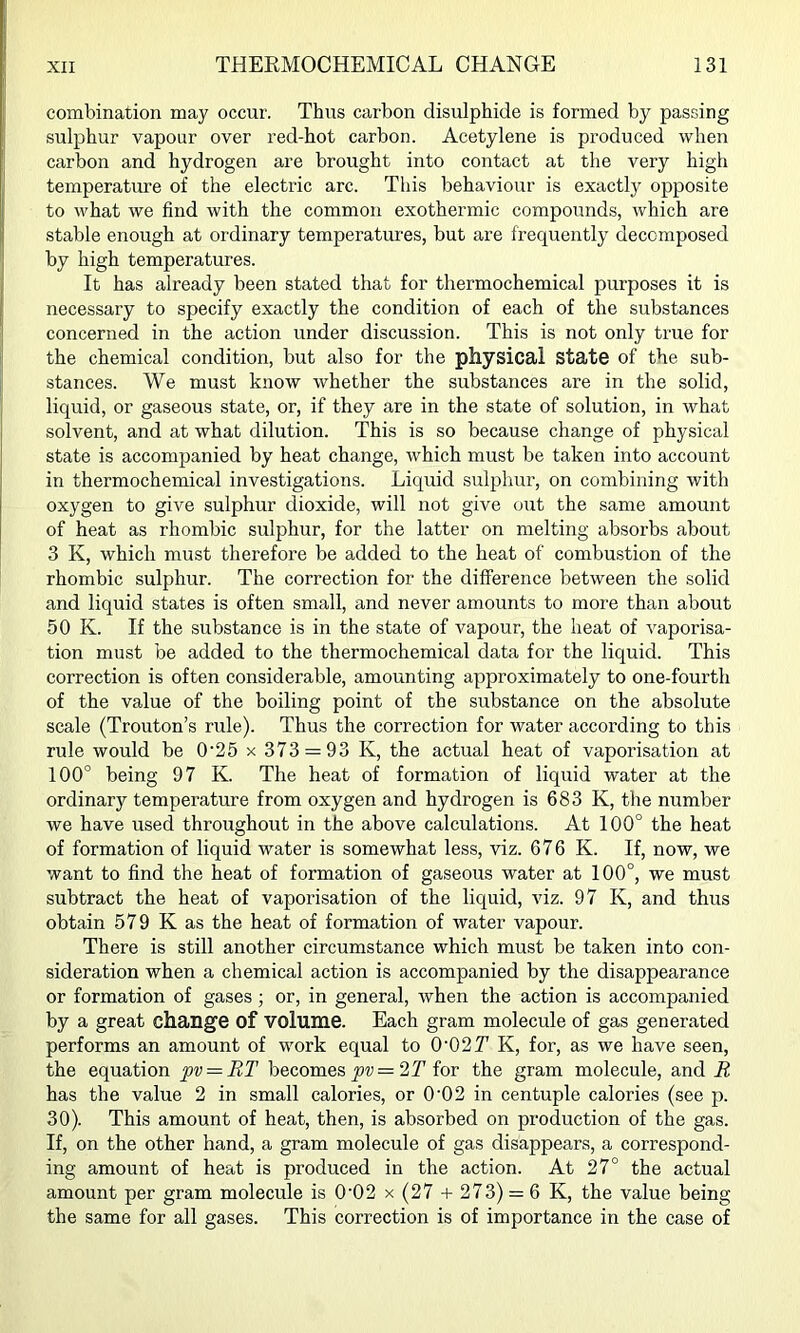 combination may occur. Thus carbon disulphide is formed by passing sulphur vapour over red-hot carbon. Acetylene is produced when carbon and hydrogen are brought into contact at the very high temperature of the electric arc. This behaviour is exactly opposite to what we find with the common exothermic compounds, which are stable enough at ordinary temperatures, but are frequently decomposed by high temperatures. It has already been stated that for thermochemical purposes it is necessary to specify exactly the condition of each of the substances concerned in the action under discussion. This is not only true for the chemical condition, but also for the physical state of the sub- stances. We must know whether the substances are in the solid, liquid, or gaseous state, or, if they are in the state of solution, in what solvent, and at what dilution. This is so because change of physical state is accompanied by heat change, which must be taken into account in thermochemical investigations. Liquid sulphur, on combining with oxygen to give sulphur dioxide, will not give out the same amount of heat as rhombic sulphur, for the latter on melting absorbs about 3 K, which must therefore be added to the heat of combustion of the rhombic sulphur. The correction for the difference between the solid and liquid states is often small, and never amounts to more than about 50 K. If the substance is in the state of vapour, the heat of vaporisa- tion must be added to the thermochemical data for the liquid. This correction is often considerable, amounting approximately to one-fourth of the value of the boiling point of the substance on the absolute scale (Trouton’s rule). Thus the correction for water according to this rule would be 0‘25 x 373 = 93 K, the actual heat of vaporisation at 100° being 97 K. The heat of formation of liquid water at the ordinary temperature from oxygen and hydrogen is 683 K, the number we have used throughout in the above calculations. At 100° the heat of formation of liquid water is somewhat less, viz. 676 K. If, now, we want to find the heat of formation of gaseous water at 100°, we must subtract the heat of vaporisation of the liquid, viz. 97 K, and thus obtain 579 K as the heat of formation of water vapour. There is still another circumstance which must be taken into con- sideration when a chemical action is accompanied by the disappearance or formation of gases ; or, in general, when the action is accompanied by a great change of volume. Each gram molecule of gas generated performs an amount of work equal to 0'027' K, for, as we have seen, the equation pv = RT becomes 2T for the gram molecule, and R has the value 2 in small calories, or 0'02 in centuple calories (see p. 30). This amount of heat, then, is absorbed on production of the gas. If, on the other hand, a gram molecule of gas disappears, a correspond- ing amount of heat is produced in the action. At 27° the actual amount per gram molecule is 0‘02 x (27 + 273) = 6 K, the value being the same for all gases. This correction is of importance in the case of