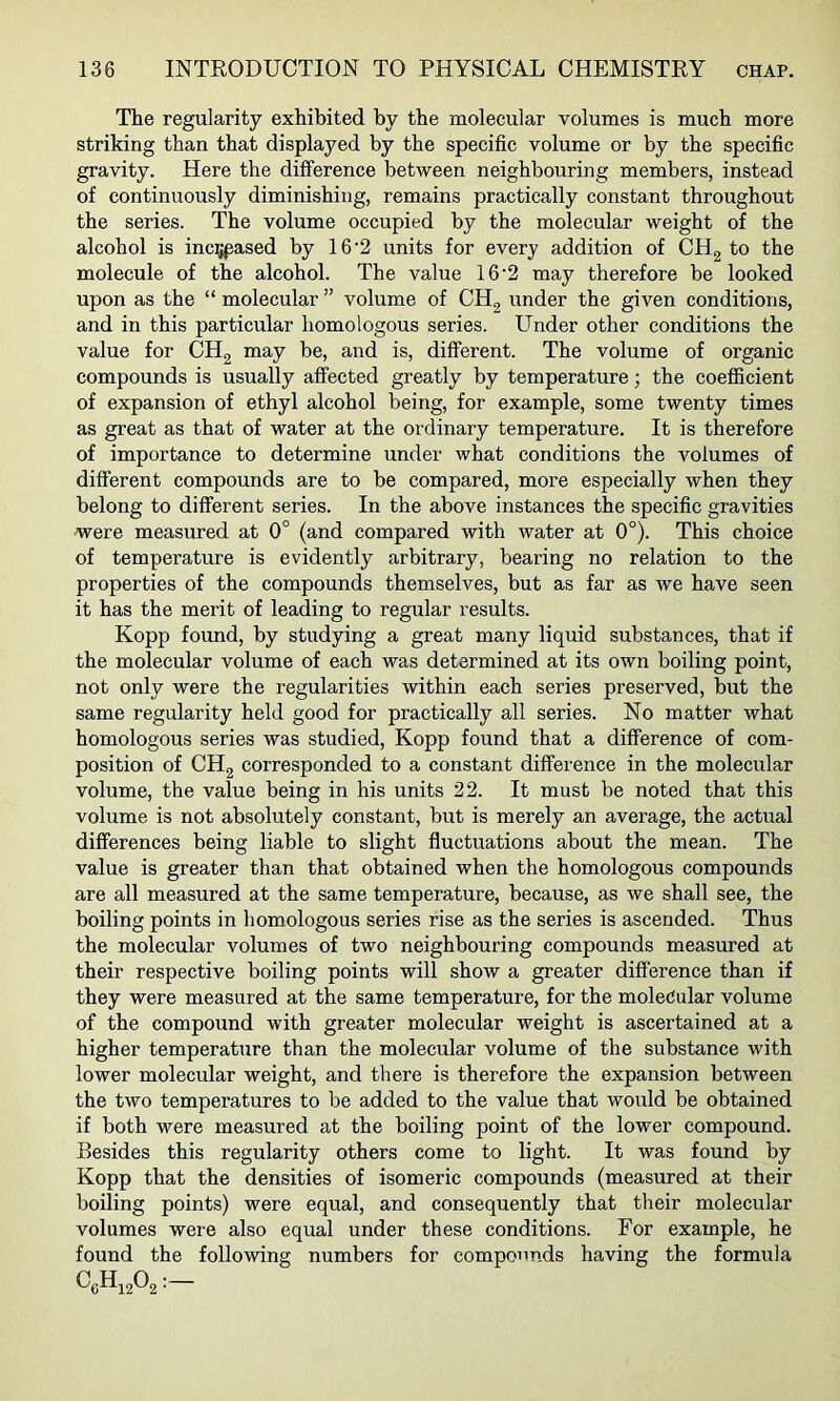 The regularity exhibited by the molecular volumes is much more striking than that displayed by the specific volume or by the specific gravity. Here the difference between neighbouring members, instead of continuously diminishing, remains practically constant throughout the series. The volume occupied by the molecular weight of the alcohol is inc^pased by 16'2 units for every addition of CHg to the molecule of the alcohol. The value 16'2 may therefore be looked upon as the “ molecular ” volume of CH2 under the given conditions, and in this particular homologous series. Under other conditions the value for CH2 may be, and is, different. The volume of organic compounds is usually affected greatly by temperature; the coefficient of expansion of ethyl alcohol being, for example, some twenty times as great as that of water at the ordinary temperature. It is therefore of importance to determine under what conditions the volumes of different compounds are to be compared, more especially when they belong to different series. In the above instances the specific gravities were measured at 0° (and compared with water at 0°). This choice of temperature is evidently arbitrary, bearing no relation to the properties of the compounds themselves, but as far as we have seen it has the merit of leading to regular results. Kopp found, by studying a great many liquid substances, that if the molecular volume of each was determined at its own boiling point, not only were the regularities within each series preserved, but the same regularity held good for practically all series. No matter what homologous series was studied, Kopp found that a difference of com- position of CH2 corresponded to a constant difference in the molecixlar volume, the value being in his units 22. It must be noted that this volume is not absolutely constant, but is merely an average, the actual differences being liable to slight fluctuations about the mean. The value is greater than that obtained when the homologous compounds are all measured at the same temperature, because, as we shall see, the boiling points in homologous series rise as the series is ascended. Thus the molecular volumes of two neighbouring compounds measured at their respective boiling points will show a greater difference than if they were measured at the same temperature, for the moleeular volume of the compound with greater molecular weight is ascertained at a higher temperature than the molecular volume of the substance with lower molecular weight, and there is therefore the expansion between the two temperatures to be added to the value that would be obtained if both were measured at the boiling point of the lower compound. Besides this regularity others come to light. It was found by Kopp that the densities of isomeric compounds (measured at their boiling points) were equal, and consequently that their molecular volumes were also equal under these conditions. For example, he found the following numbers for compounds having the formula ^6^1202 ■—
