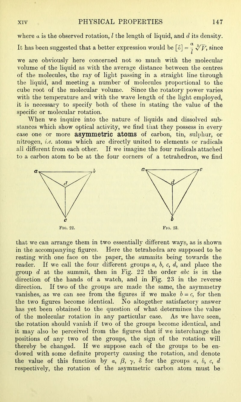 where a is the observed rotation, I the length of liquid, and d its density. It has been suggested that a better expression would be [S] = ^ since V we are obviously here concerned not so much with the molecular volume of the liquid as with the average distance between the centres of the molecules, the ray of light passing in a straight line through the liquid, and meeting a number of molecules proportional to the cube root of the molecular volume. Since the rotatory power varies with the temperature and with the wave length of the light employed, it is necessary to specify both of these in stating the value of the specific or molecular rotation. When we inquire into the nature of liquids and dissolved sub- stances which show optical activity, we find that they possess in every case one or more asymmetric atoms of carbon, tin, sul[>hur, or nitrogen, i.e. atoms which are directly united to elements or radicals all different from each other. If we imagine the four radicals attached to a carbon atom to be at the four corners of a tetrahedron, we find Fig. 22. Fig. 23. that we can arrange them in two essentially different ways, as is shown in the accompanying figures. Here the tetrahedra are supposed to be resting with one face on the paper, the summits being towards the reader. If we call the four different groups a, b, c, d, and place the group d at the summit, then in Fig. 22 the order abc is in the direction of the hands of a watch, and in Fig. 23 in the reverse direction. If two of the groups are made the same, the asymmetry vanishes, as we can see from the figures if we make b = c, for then the two figures become identical. No altogether satisfactory answer has yet been obtained to the question of what determines the value of the molecular rotation in any particular case. As we have seen, the rotation should vanish if two of the groups become identical, and it may also be perceived from the figures that if we interchange the positions of any two of the groups, the sign of the rotation will thereby be changed. If we suppose each of the groups to be en- dowed with some definite property causing the rotation, and denote the value of this function by a, f3, y, 8 for the groups a, b, c, d respectively, the rotation of the asymmetric carbon atom must be