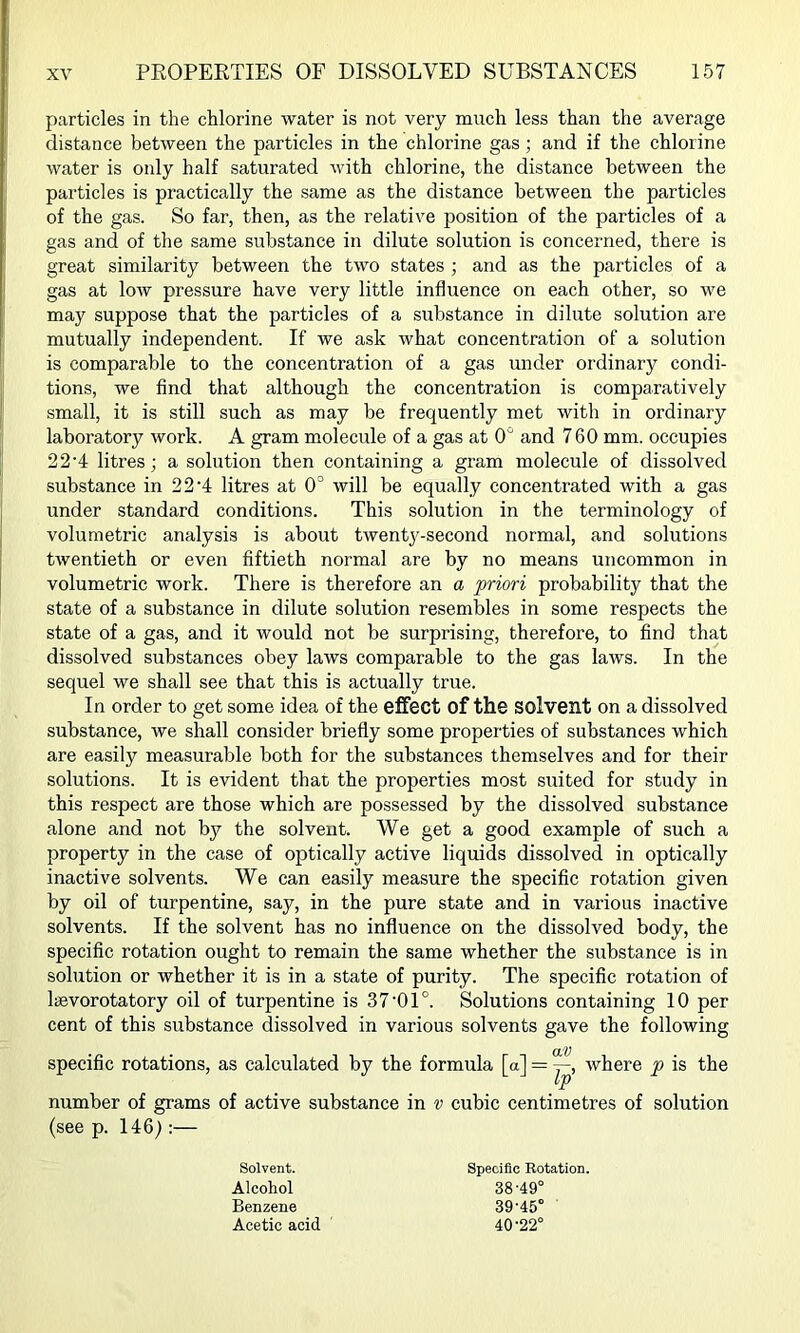 particles in the chlorine water is not very much less than the average distance between the particles in the chlorine gas; and if the chlorine water is only half saturated with chlorine, the distance between the particles is practically the same as the distance between the particles of the gas. So far, then, as the relative position of the particles of a gas and of the same substance in dilute solution is concerned, there is great similarity between the two states ; and as the particles of a gas at low pressure have very little influence on each other, so we may suppose that the particles of a substance in dilute solution are mutually independent. If we ask what concentration of a solution is comparable to the concentration of a gas under ordinary condi- tions, we find that although the concentration is comparatively small, it is still such as may be frequently met with in ordinary laboratory work. A gram molecule of a gas at 0' and 760 mm. occupies 22'4 litres; a solution then containing a gram molecule of dissolved substance in 22'4 litres at 0° will be equally concentrated with a gas under standard conditions. This solution in the terminology of volumetric analysis is about twentj^-second normal, and solutions twentieth or even fiftieth normal are by no means uncommon in volumetric work. There is therefore an a priori probability that the state of a substance in dilute solution resembles in some respects the state of a gas, and it would not be surprising, therefore, to find that dissolved substances obey laws comparable to the gas laws. In the sequel we shall see that this is actually true. In order to get some idea of the effect of the solvent on a dissolved substance, we shall consider briefly some properties of substances which are easily measurable both for the substances themselves and for their solutions. It is evident that the properties most suited for study in this respect are those which are possessed by the dissolved substance alone and not by the solvent. We get a good example of such a property in the case of optically active liquids dissolved in optically inactive solvents. We can easily measure the specific rotation given by oil of turpentine, say, in the pure state and in various inactive solvents. If the solvent has no influence on the dissolved body, the specific rotation ought to remain the same whether the substance is in solution or whether it is in a state of purity. The specific rotation of laevorotatory oil of turpentine is 37'01°. Solutions containing 10 per cent of this substance dissolved in various solvents gave the following specific rotations, as calculated by the formula [a] = where p is the number of grams of active substance in v cubic centimetres of solution (see p. 146):— Solvent. Alcohol Benzene Acetic acid Specific Rotation. 38- 49° 39- 45° 40- 22°