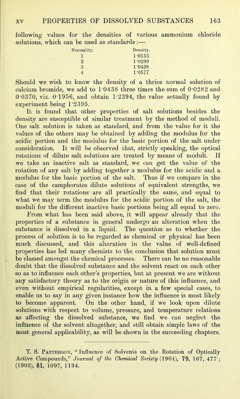 following values for the densities of various ammonium chloride solutions, which can be used as standards:— Normality. Density. 1 1-0153 2 1-0299 3 1-0438 4 1-0577 Should we wish to know the density of a thrice normal solution of calcium bromide, we add to 1-0438 three times the sum of 0-0282 and 0-0370, viz. 0-1956, and obtain 1-2394, the value actually found by experiment being 1-2395. It is found that other properties of salt solutions besides the density are susceptible of similar treatment by the method of moduli. One salt solution is taken as standard, and from the value for it the values of the others may be obtained by adding the modulus for the acidic portion and the modulus for the basic portion of the salt under consideration. It will be observed that, strictly speaking, the optical rotations of dilute salt solutions are treated by means of moduli. If we take an inactive salt as standard, we can get the value of the rotation of any salt by adding together a modulus for the acidic and a modulus for the basic portion of the salt. Thus if we compare in the case of the camphorates dilute solutions of equivalent strengths, we find that their rotations are all practically the same, and equal to what we may term the modulus for the acidic portion of the salt, the moduli for the different inactive basic portions being all equal to zero. From what has been said above, it -will appear already that the properties of a substance in general undergo an alteration when the substance is dissolved in a liquid. The question as to whether the process of solution is to be regarded as chemical or physical has been much discussed, and this alteration in the value of well-defined properties has led many chemists to the conclusion that solution must be classed amongst the chemical processes. There can be no reasonable doubt that the dissolved substance and the solvent react on each other so as to influence each other’s properties, but at present we are without any satisfactory theory as to the origin or nature of this influence, and even without empirical regularities, except in a few special cases, to enable us to say in any given instance how the influence is most likely to become apparent. On the other hand, if we look upon dilute solutions with respect to volume, pressure, and temperature relations as affecting the dissolved substance, we find we can neglect the influence of the solvent altogether, and still obtain simple laws of the most general applicability, as -will be shown in the succeeding chapters. T. S. Patterson, “ Influence of Solvents on the Rotation of Optically Active Compounds,” Journal of the Chemical Society (1901), 79, 167, 477 ; (1902), 81, 1097, 1134.