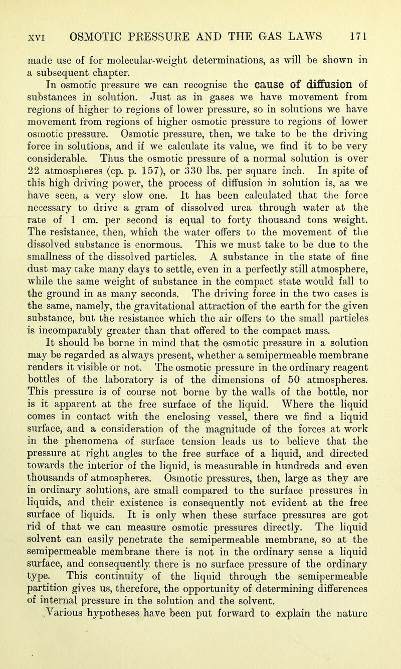 made use of for molecular-weight determinations, as will be shown in a subsequent chapter. In osmotic pressure we can recognise the cause of diffusion of substances in solution. Just as in gases we have movement from regions of higher to regions of lower pressure, so in solutions we have movement from regions of higher osmotic pressure to regions of lower osmotic pressure. Osmotic pressure, then, we take to be the driving force in solutions, and if we calculate its value, we find it to be very considerable. Thus the osmotic pressure of a normal solution is over 22 atmospheres (cp. p. 157), or 330 lbs. per square inch. In spite of this high driving power, the process of diffusion in solution is, as we have seen, a very slow one. It has been calculated that the force necessary to drive a gram of dissolved urea through water at the rate of 1 cm. per second is equal to forty thousand tons weight. The resistance, then, which the water offers to the movement of tlie dissolved substance is enormous. This we must take to be due to the smallness of the dissolved particles. A substance in the state of fine dust may take many days to settle, even in a perfectly still atmosphere, while the same weight of substance in the compact state would fall to the ground in as many seconds. The driving force in the two cases is the same, namely, the gravitational attraction of the earth for the given substance, but the resistance which the air offers to the small particles is incomparably greater than that offered to the compact mass. It should be borne in mind that the osmotic pressure in a solution may be regarded as always present, whether a semipermeable membrane renders it visible or not. The osmotic pressure in the ordinary reagent bottles of the laboratory is of the dimensions of 50 atmospheres. This pressure is of course not borne by the walls of the bottle, nor is it apparent at the free surface of the liquid. Where the liquid comes in contact with the enclosing vessel, there we find a liquid surface, and a consideration of the magnitude of the forces at work in the phenomena of surface tension leads us to believe that the pressure at right angles to the free surface of a liquid, and directed towards the interior of the liquid, is measurable in hundreds and even thousands of atmospheres. Osmotic pressures, then, large as they are in ordinary solutions, are small compared to the surface pressures in liquids, and their existence is consequently not evident at the free surface of liquids. It is only when these surface pressures are got rid of that we can measure osmotic pressures directly. The liquid solvent can easily penetrate the semipermeable membrane, so at the semipermeable membrane there is not in the ordinary sense a liquid surface, and consequently there is no surface pressure of the ordinary type. This continuity of the liquid through the semipermeable partition gives us, therefore, the opportunity of determining differences of internal pressure in the solution and the solvent. Various hypotheses have been put forward to explain the nature