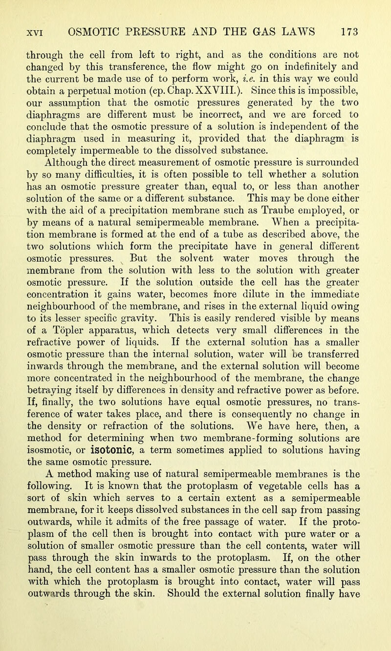 through the cell from left to right, and as the conditions are not changed by this transference, the flow might go on indefinitely and the current be made use of to perform work, i.e. in this way we could obtain a perpetual motion (cp. Chap. XXVIII.). Since this is impossible, our assumption that the osmotic pressures generated by the two diaphragms are different must be incorrect, and we are forced to conclude that the osmotic pressure of a solution is independent of the diaphragm used in measuring it, provided that the diaphragm is completely impermeable to the dissolved substance. Although the direct measurement of osmotic pressure is surrounded by so many difficulties, it is often possible to tell whether a solution has an osmotic pressure greater than, equal to, or less than another solution of the same or a different substance. This may be done either with the aid of a precipitation membrane such as Traube employed, or by means of a natural semipermeable membrane. When a precipita- tion membrane is formed at the end of a tube as described above, the two solutions which form the precipitate have in general different osmotic pressures. But the solvent water moves through the membrane from the solution with less to the solution with greater osmotic pressure. If the solution outside the cell has the greater concentration it gains water, becomes more dilute in the immediate neighbourhood of the membrane, and rises in the external liquid owing to its lesser specific gravity. This is easily rendered visible by means of a Topler apparatus, which detects very small differences in the refractive power of liquids. If the external solution has a smaller osmotic pressure than the internal solution, water will be transferred inwards through the membrane, and the external solution will become more concentrated in the neighbourhood of the membrane, the change betraying itself by differences in density and refractive power as before. If, finally, the two solutions have equal osmotic pressures, no trans- ference of water takes place, and there is consequently no change in the density or refraction of the solutions. We have here, then, a method for determining when two membrane-forming solutions are isosmotic, or isotonic, a term sometimes applied to solutions having the same osmotic pressure. A method making use of natural semipermeable membranes is the following. It is known that the protoplasm of vegetable cells has a sort of skin which serves to a certain extent as a semipermeable membrane, for it keeps dissolved substances in the cell sap from passing outwards, while it admits of the free passage of water. If the proto- plasm of the cell then is brought into contact with pure water or a solution of smaller osmotic pressure than the cell contents, water will pass through the skin inwards to the protoplasm. If, on the other hand, the cell content has a smaller osmotic pressure than the solution with which the protoplasm is brought into contact, water will pass outwards through the skin. Should the external solution finally have