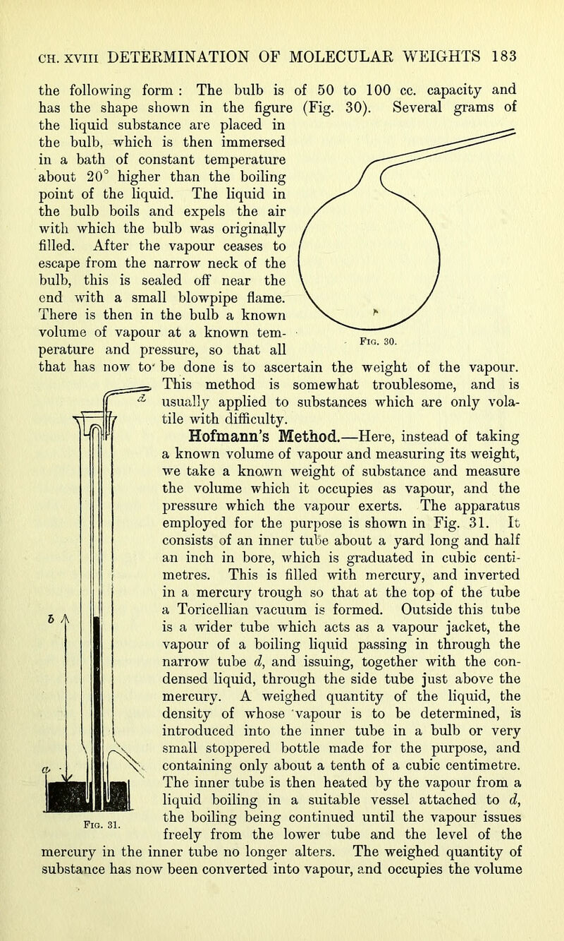 the following form : The bulb is of 50 to 100 cc. capacity and Several grams of Fig. 30. has the shape shown in the figure (Fig. 30). the liquid substance are placed in the bulb, which is then immersed in a bath of constant temperature about 20° higher than the boiling point of the liquid. The liquid in the bulb boils and expels the air with which the bulb was originally filled. After the vapour ceases to escape from the narrow neck of the bulb, this is sealed off near the end with a small blowpipe flame. There is then in the bulb a known volume of vapour at a known tem- perature and pressure, so that all that has now to' be done is to ascertain the weight of the vapour. This method is somewhat troublesome, and is usually applied to substances which are only vola- tile with difficulty. Hofmann’s Method.—Here, instead of taking a known volume of vapour and measuring its weight, we take a kno.wn weight of substance and measure the volume which it occupies as vapour, and the pressure which the vapour exerts. The apparatus employed for the purpose is shown in Fig. 31. It consists of an inner tube about a yard long and half an inch in bore, which is graduated in cubic centi- metres. This is filled with mercury, and inverted in a mercury trough so that at the top of the tube a Toricellian vacuum is formed. Outside this tube is a wider tube which acts as a vapour jacket, the vapour of a boiling liquid passing in through the narrow tube d, and issuing, together with the con- densed liquid, through the side tube just above the mercury. A weighed quantity of the liquid, the density of whose vapour is to be determined, is introduced into the inner tube in a bulb or very small stoppered bottle made for the purpose, and containing only about a tenth of a cubic centimetre. The inner tube is then heated by the vapour from a liquid boiling in a suitable vessel attached to d, the boiling being continued until the vapour issues freely from the lower tube and the level of the mercury in the inner tube no longer alters. The weighed quantity of substance has now been converted into vapour, and occupies the volume 6 /t Pig. 31.