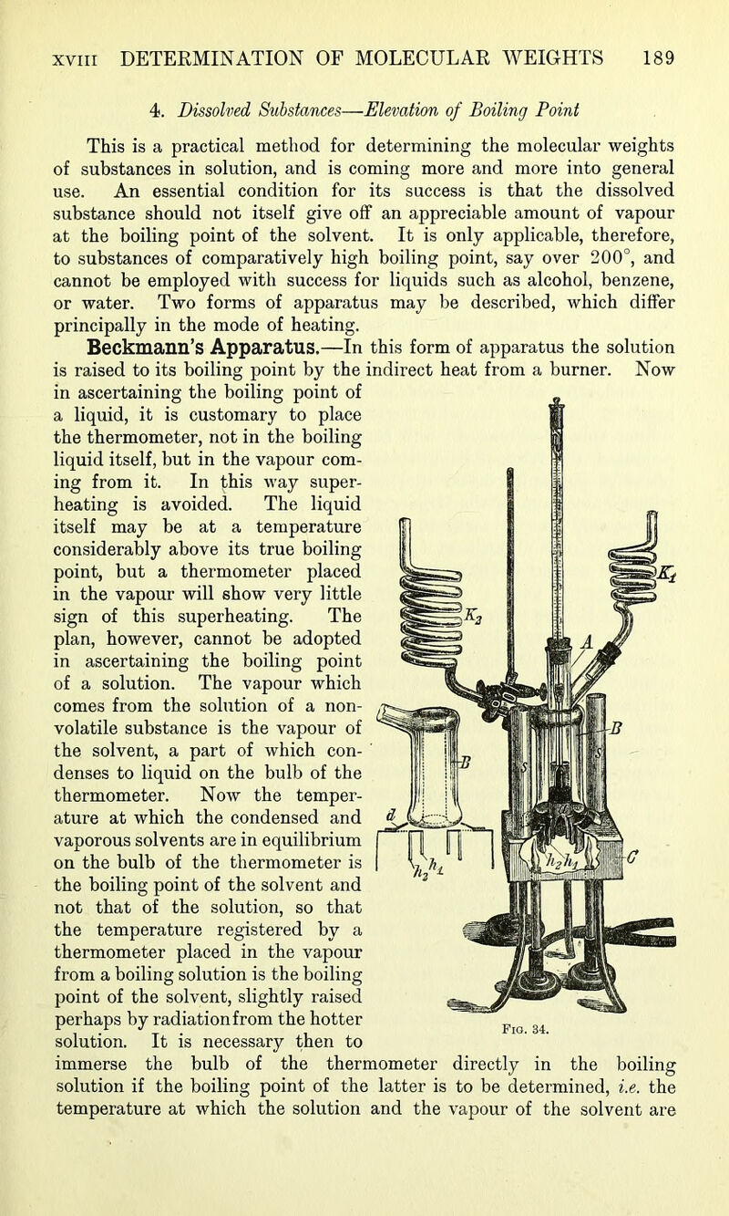 4. Dissolved Substances—Elevation of Boiling Point This is a practical method for determining the molecular weights of substances in solution, and is coming more and more into general use. An essential condition for its success is that the dissolved substance should not itself give off an appreciable amount of vapour at the boiling point of the solvent. It is only applicable, therefore, to substances of comparatively high boiling point, say over 200°, and cannot be employed with success for liquids such as alcohol, benzene, or water. Two forms of apparatus may be described, which differ principally in the mode of heating. Beckmann’s Apparatus.—In this form of apparatus the solution is raised to its boiling point by the indirect heat from a burner. Now in ascertaining the boiling point of a liquid, it is customary to place the thermometer, not in the boiling liquid itself, but in the vapour com- ing from it. In this way super- heating is avoided. The liquid itself may be at a temperature considerably above its true boiling point, but a thermometer placed in the vapour will show very little sign of this superheating. The plan, however, cannot be adopted in ascertaining the boiling point of a solution. The vapour which comes from the solution of a non- volatile substance is the vapour of the solvent, a part of which con- denses to liquid on the bulb of the thermometer. Now the temper- ature at which the condensed and vaporous solvents are in equilibrium on the bulb of the thermometer is the boiling point of the solvent and not that of the solution, so that the temperature registered by a thermometer placed in the vapour from a boiling solution is the boiling point of the solvent, slightly raised perhaps by radiation from the hotter solution. It is necessary then to immerse the bulb of the thermometer directly in the boiling solution if the boiling point of the latter is to be determined, i.e. the temperature at which the solution and the vapour of the solvent are