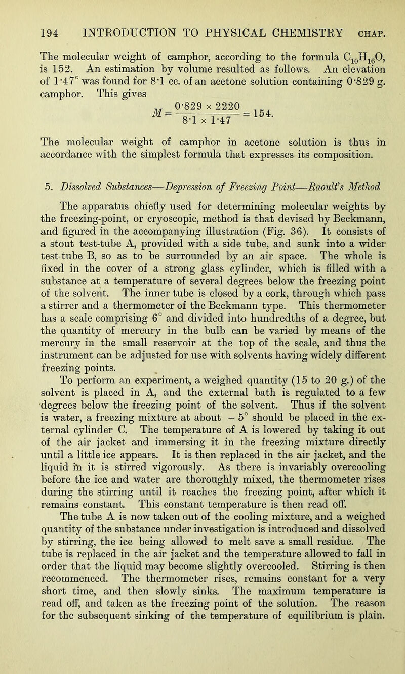 The molecular weight of camphor, according to the formula C^gH^gO, is 152. An estimation by volume resulted as follows. An elevation of 1 '47° was found for 8T cc. of an acetone solution containing 0'829 g. camphor. This gives 0-829 X 2220 8-1 X 1-47 = 154. The molecular weight of camphor in acetone solution is thus in accordance with the simplest formula that expresses its composition. 5. Dissolved Substances—Depression of Freezing Point—Raoult’s Method The apparatus chiefly used for determining molecular weights by the freezing-point, or cryoscopic, method is that devised by Beckmann, and figured in the accompanying illustration (Fig. 36). It consists of a stout test-tube A, provided with a side tube, and sunk into a wider test-tube B, so as to be surrounded by an air space. The whole is fixed in the cover of a strong glass cylinder, which is filled with a substance at a temperature of several degrees below the freezing point of the solvent. The inner tube is closed by a cork, through which pass a stirrer and a thermometer of the Beckmann type. This thermometer has a scale comprising 6° and divided into hundredths of a degree, but the quantity of mercury in the bulb can be varied by means of the mercury in the small reservoir at the top of the scale, and thus the instrument can be adjusted for use with solvents having widely different freezing points. To perform an experiment, a weighed quantity (15 to 20 g.) of the solvent is placed in A, and the external bath is regulated to a few degrees below the freezing point of the solvent. Thus if the solvent is water, a freezing mixture at about - 5° should be placed in the ex- ternal cylinder C. The temperature of A is lowered by taking it out of the air jacket and immersing it in the freezing mixture directly until a little ice appears. It is then replaced in the air jacket, and the liquid i-n it is stirred vigorously. As there is invariably overcooling before the ice and water are thoroughly mixed, the thermometer rises during the stirring until it reaches the freezing point, after which it remains constant. This constant temperature is then read off. The tube A is now taken out of the cooling mixture, and a weighed quantity of the substance under investigation is introduced and dissolved by stirring, the ice being allowed to melt save a small residue. The tube is replaced in the air jacket and the temperature allowed to fall in order that the liquid may become slightly overcooled. Stirring is then recommenced. The thermometer rises, remains constant for a very short time, and then slowly sinks. The maximum temperature is read off, and taken as the freezing point of the solution. The reason for the subsequent sinking of the temperature of equilibrium is plain.