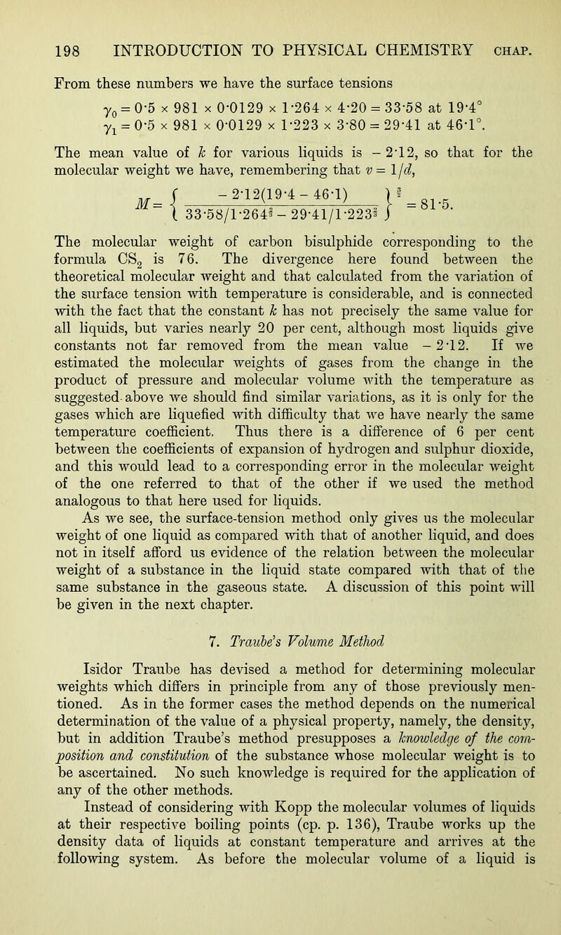From these numbers we have the surface tensions 7o = 0-5 X 981 X 0-0129 x U264 x 4-20 = 33'58 at 19-4° = 0-5 X 981 X 0-0129 X 1-223 x 3-80 = 29-41 at 46-1°. The mean value of k for various liquids is - 2-12, so that for the molecular weight we have, remembering that v= Ijd, M= { -2-12(19-4-46-1) 33-58/1-264^- 29-41/1-223® j 81-5. The molecular weight of carbon bisulphide corresponding to the formula CSg is 76. The divergence here found between the theoretical molecular weight and that calculated from the variation of the surface tension with temperature is considerable, and is connected with the fact that the constant k has not precisely the same value for all liquids, but varies nearly 20 per cent, although most liquids give constants not far removed from the mean value -2-12. If we estimated the molecular weights of gases from the change in the product of pressure and molecular volume with the temperature as suggested-above we should find similar variations, as it is only for the gases which are liquefied with difficulty that we have nearly the same temperature coeflficient. Thus there is a difference of 6 per cent between the coefficients of expansion of hydrogen and sulphur dioxide, and this would lead to a corresponding error in the molecular weight of the one referred to that of the other if we used the method analogous to that here used for liquids. As we see, the surface-tension method only gives us the molecular weight of one liquid as compared with that of another liquid, and does not in itself afford us evidence of the relation between the molecular weight of a substance in the liquid state compared with that of the same substance in the gaseous state. A discussion of this point will be given in the next chapter. 7. Traube’s Volume Method Isidor Traube has devised a method for determining molecular weights which differs in principle from any of those previously men- tioned. As in the former cases the method depends on the numerical determination of the value of a physical property, namely, the density, but in addition Traube’s method presupposes a knowledge of the com- position and constitution of the substance whose molecular weight is to be ascertained. No such knowledge is required for the application of any of the other methods. Instead of considering with Kopp the molecular vohimes of liquids at their respective boiling points (cp. p. 136), Traube works up the density data of liquids at constant temperature and arrives at the following system. As before the molecular volume of a liquid is
