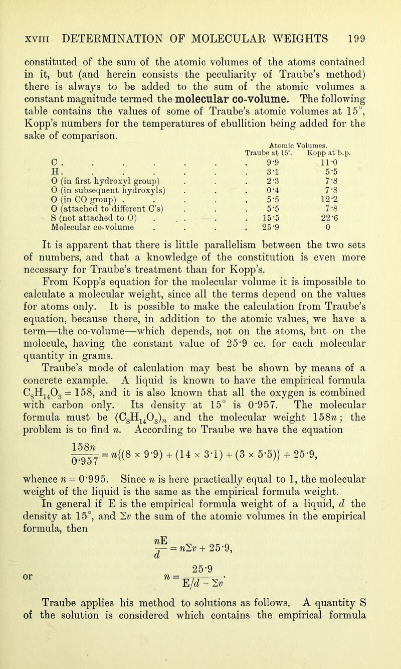 constituted of the sum of the atomic volumes of the atoms contained in it, but (and herein consists the peculiarity of Traube’s method) there is always to be added to the sum of the atomic volumes a constant magnitude termed the molecular CO-VOlume. The following table contains the values of some of Traube’s atomic volumes at 15, Kopp’s numbers for the temperatures of ebullition being added for sake of comparison. Atomic Volumes. Traube at 15°. Kopp at b.p. c 9-9 11-0 H. . . . . 3-1 5-5 0 (in first hydroxyl group) 2--3 7-8 0 (in subsequent hydroxyls) 0-4 7-8 0 (in CO group) . 5-5 12-2 0 (attached to different C’s) 5-5 7-8 S (not attached to 0) 15-5 22-6 Molecular co-volume 25-9 0 It is apparent that there is little parallelism between the two sets of numbers, and that a knowledge of the constitution is even more necessary for Traube’s treatment than for Kopp’s. From Kopp’s equation for the molecular volume it is impossible to calculate a molecular weight, since all the terms depend on the values for atoms only. It is possible to make the calculation from Traube’s equation, because there, in addition to the atomic values, we have a term—the co-volume—which depends, not on the atoms, but on the molecule, having the constant value of 25'9 cc. for each molecular quantity in grams. Traube’s mode of calculation may best be shown by means of a concrete example. A liquid is known to have the empirical formula CgHj^Og = 158, and it is also known that all the oxygen is combined with carbon only. Its density at 15° is 0'957. The molecular formula must be (CgH^^Og)^ and the molecular weight 158n; the problem is to find n. According to Traube we have the equation = 7i{(8 X 9-9) -1- (14 X 3-1) + (3 X 5-5)} + 25'9, whence n = 0'995. Since n is here practically equal to 1, the molecular weight of the liquid is the same as the empirical formula weight. In general if E is the empirical formula weight of a liquid, d the density at 15°, and the sum of the atomic volumes in the empirical formula, then 7? Pj -t- 25-9, Oj 25-9 Traube applies his method to solutions as follows. A quantity S of the solution is considered which contains the empirical formula