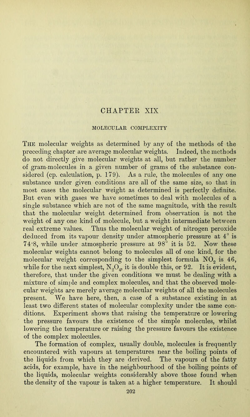 CHAPTER XIX MOLECULAR COMPLEXITY The molecular weights as determined by any of the methods of the preceding chapter are average molecular weights. Indeed, the methods do not directly give molecular weights at all, but rather the number of gram-molecules in a given number of grams of the substance con- sidered (cp. calculation, p. 179). As a rule, the molecules of any one substance under given conditions are all of the same size, so that in most cases the molecular weight as determined is perfectly definite. But even with gases we have sometimes to deal with molecules of a single substance which are not of the same magnitude, with the result that the molecular weight determined from observation is not the weight of any one kind of molecule, but a weight intermediate between real extreme values. Thus the molecular weight of nitrogen peroxide deduced from its vapour density under atmospheric pressure at 4° is 74’8, while under atmospheric pressure at 98° it is 52. Now these molecular weights cannot belong to molecules all of one kind, for the molecular weight corresponding to the simplest formula NOg is 46, while for the next simplest, NgO^, it is double this, or 92. It is evident, therefore, that under the given conditions we must be dealing with a mixture of simide and complex molecules, and that the observed mole- cular weights are merely average molecular weights of all the molecules present. We have here, then, a case of a substance existing in at least two different states of molecular complexity under the same con- ditions. Experiment shows that raising the temperature or lowering the pressure favours the existence of the simple molecules, whilst lowering the temperature or raising the pressure favours the existence of the complex molecules. The formation of complex, usually double, molecules is frequently encountered with vapours at temperatures near the boiling points of the liquids from which they are derived. The vapours of the fatty acids, for example, have in the neighbourhood of the boiling points of the liquids, molecular weights considerably above those found when the density of the vapour is taken at a higher temperature. It should