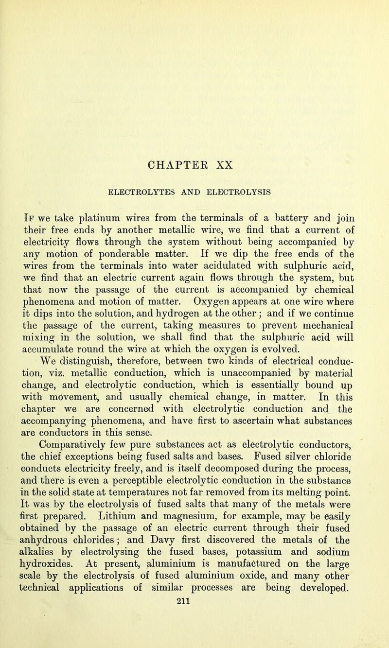 CHAPTER XX ELECTROLYTES AND ELECTROLYSIS If we take platinum wires from the terminals of a battery and join their free ends by another metallic wire, we find that a current of electricity flows through the system without being accompanied by any motion of ponderable matter. If we dip the free ends of the wires from the terminals into water acidulated with sulphuric acid, we find that an electric current again flows through the system, but that now the passage of the current is accompanied by chemical phenomena and motion of matter. Oxygen appears at one wire where it dips into the solution, and hydrogen at the other; and if we continue the passage of the current, taking measures to prevent mechanical mixing in the solution, we shall find that the sulphuric acid will accumulate round the wire at which the oxygen is evolved. We distinguish, therefore, between two kinds of electrical conduc- tion, viz. metallic conduction, which is unaccompanied by material change, and electrolytic conduction, which is essentially bound up with movement, and usually chemical change, in matter. In this chapter we are concerned with electrolytic conduction and the accompanying phenomena, and have first to ascertain what substances are conductors in this sense. Comparatively few pure substances act as electrolytic conductors, the chief exceptions being fused salts and bases. Fused silver chloride conducts electricity freely, and is itself decomposed during the process, and there is even a perceptible electrolytic conduction in the substance in the solid state at temperatures not far removed from its melting point. It was by the electrolysis of fused salts that many of the metals were first prepared. Lithium and magnesium, for example, may be easily obtained by the passage of an electric current through their fused anhydrous chlorides; and Davy first discovered the metals of the alkalies by electrolysing the fused bases, potassium and sodium hydroxides. At present, aluminium is manufactured on the large scale by the electrolysis of fused aluminium oxide, and many other technical applications of similar processes are being developed.