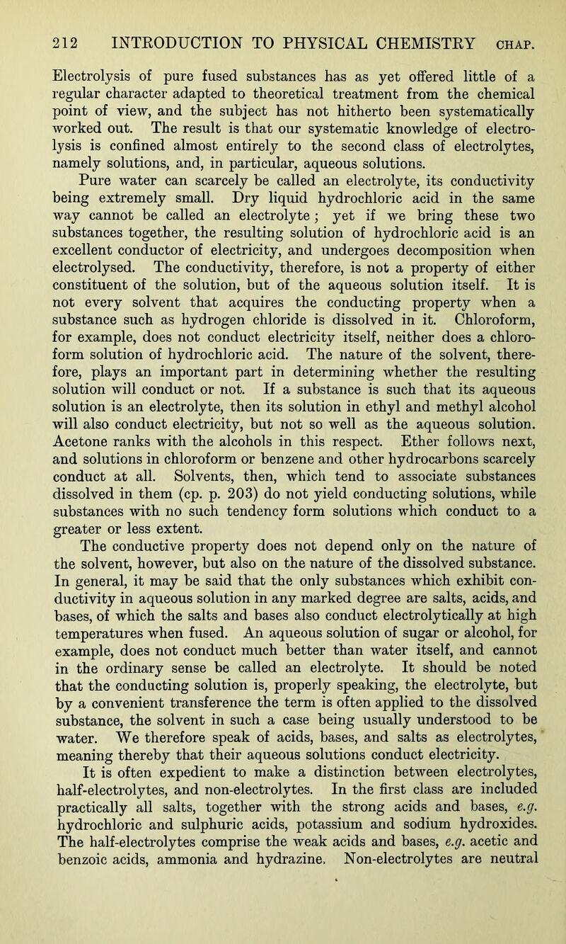 Electrolysis of pure fused substances has as yet offered little of a regular character adapted to theoretical treatment from the chemical point of view, and the subject has not hitherto been systematically worked out. The result is that our systematic knowledge of electro- lysis is confined almost entirely to the second class of electrolytes, namely solutions, and, in particular, aqueous solutions. Pure water can scarcely be called an electrolyte, its conductivity being extremely small. Dry liquid hydrochloric acid in the same way cannot be called an electrolyte; yet if we bring these two substances together, the resulting solution of hydrochloric acid is an excellent conductor of electricity, and undergoes decomposition when electrolysed. The conductivity, therefore, is not a property of either constituent of the solution, but of the aqueous solution itself. It is not every solvent that acquires the conducting property when a substance such as hydrogen chloride is dissolved in it. Chloroform, for example, does not conduct electricity itself, neither does a chloro- form solution of hydrochloric acid. The nature of the solvent, there- fore, plays an important part in determining whether the resulting solution will conduct or not. If a substance is such that its aqueous solution is an electrolyte, then its solution in ethyl and methyl alcohol will also conduct electricity, but not so well as the aqueous solution. Acetone ranks with the alcohols in this respect. Ether follows next, and solutions in chloroform or benzene and other hydrocarbons scarcely conduct at all. Solvents, then, which tend to associate substances dissolved in them (cp. p. 203) do not yield conducting solutions, while substances with no such tendency form solutions which conduct to a greater or less extent. The conductive property does not depend only on the nature of the solvent, however, but also on the nature of the dissolved substance. In general, it may be said that the only substances which exhibit con- ductivity in aqueous solution in any marked degree are salts, acids, and bases, of which the salts and bases also conduct electrolytically at high temperatures when fused. An aqueous solution of sugar or alcohol, for example, does not conduct much better than water itself, and cannot in the ordinary sense be called an electrolyte. It should be noted that the conducting solution is, properly speaking, the electrolyte, but by a convenient transference the term is often applied to the dissolved substance, the solvent in such a case being usually understood to be water. We therefore speak of acids, bases, and salts as electrolytes, meaning thereby that their aqueous solutions conduct electricity. It is often expedient to make a distinction between electrolytes, half-electrolytes, and non-electrolytes. In the first class are included practically all salts, together vsdth the strong acids and bases, e.g. hydrochloric and sulphuric acids, potassium and sodium hydroxides. The half-electrolytes comprise the weak acids and bases, e.g. acetic and benzoic acids, ammonia and hydrazine. Non-electrolytes are neutral