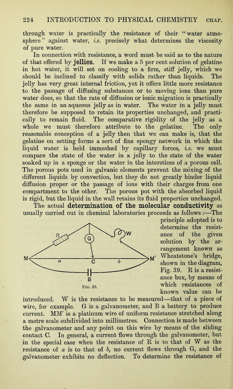 through water is practically the resistance of their “water atmo- sphere ” against water, i.e. precisely what determines the viscosity of pure water. In connection with resistance, a word must he said as to the nature of that offered by jellies. If we make a 5 per cent solution of gelatine in hot water, it will set on cooling to a firm, stiff jelly, which we should be inclined to classify with solids rather than liquids. The jelly has very great internal friction, yet it offers little more resistance to the passage of diffusing substances or to moving ions than pure water does, so that the rate of diffusion or ionic migration is practically the same in an aqueous jelly as in water. The water in a jelly must therefore be supposed to retain its properties unchanged, and practi- cally to remain fluid. The comparative rigidity of the jelly as a whole we must therefore attribute to the gelatine. The only reasonable conception of a jelly then that we can make is, that the gelatine on setting forms a sort of fine spongy network in which the liquid water is held immeshed by capillary forces, i.e. we must compare the state of the water in a jelly to the state of the water soaked up in a sponge or the water in the interstices of a porous cell. The porous pots used in galvanic elements prevent the mixing of the different liquids by convection, but they do not greatly hinder liquid diffusion proper or the passage of ions with their charges from one compartment to the other. The porous pot with the absorbed liquid is rigid, but the liquid in the wall retains its fluid properties unchanged. The actual determination of the molecular conductivity as usually carried out in chemical laboratories proceeds as follows:—The principle adopted is to determine the resist- ance of the given solution by the ar- rangement known as j^< Wheatstone’s bridge, shown in the diagram. Fig. 39. E is a resist- ance box, by means of which resistances of known value can be introduced. W is the resistance to be measured—that of a piece of wire, for example. G is a galvanometer, and B a battery to produce current. MM' is a platinum wire of uniform resistance stretched along a metre scale subdivided into millimetres. Connection is made between the galvanometer and any point on this wire by means of the sliding contact C. In general, a current flows through the galvanometer, but in the special case when the resistance of E is to that of W as the resistance of a is to that of b, no current flows through G, and the galvanometer exhibits no deflection. To determine the resistance of