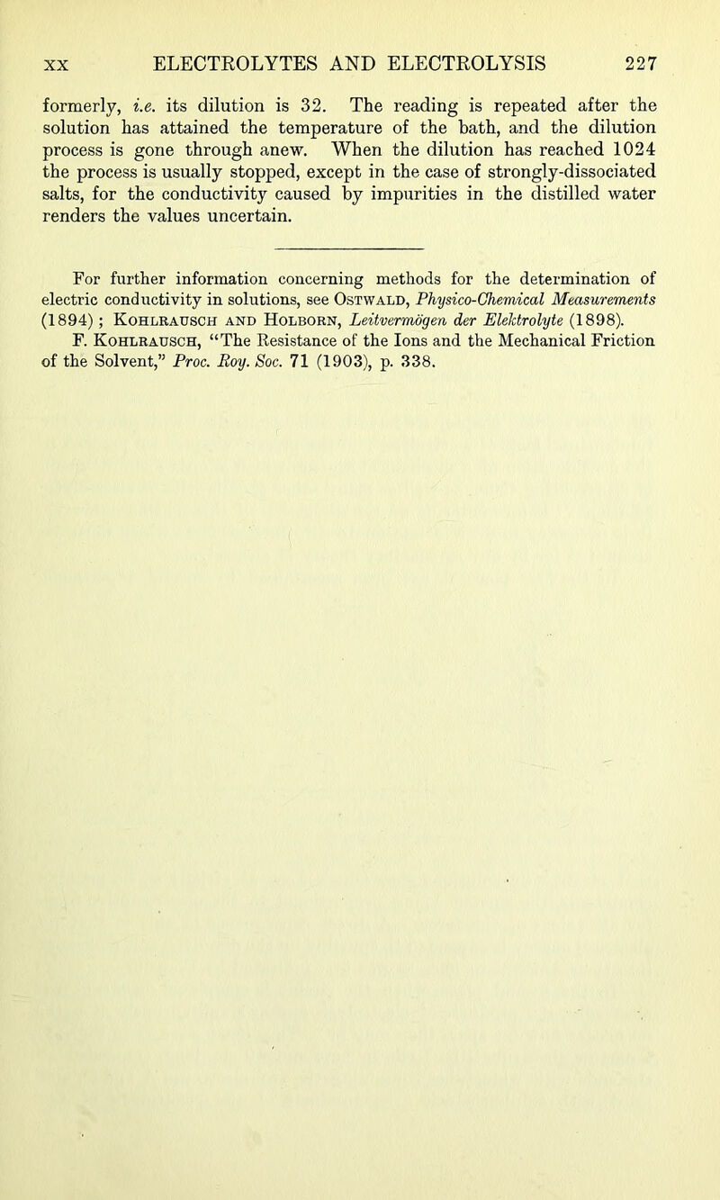 formerly, i.e. its dilution is 32. The reading is repeated after the solution has attained the temperature of the bath, and the dilution process is gone through anew. When the dilution has reached 1024 the process is usually stopped, except in the case of strongly-dissociated salts, for the conductivity caused by impurities in the distilled water renders the values uncertain. For further information concerning methods for the determination of electric conductivity in solutions, see Ostwald, Physico-Chemical Measurements (1894); Kohlrausch and Holborn, Leitvermogen der EleMrolyte (1898). F. Kohlrausch, “The Resistance of the Ions and the Mechanical Friction of the Solvent,” Proc. Roy. Soc. 71 (1903), p. 338.