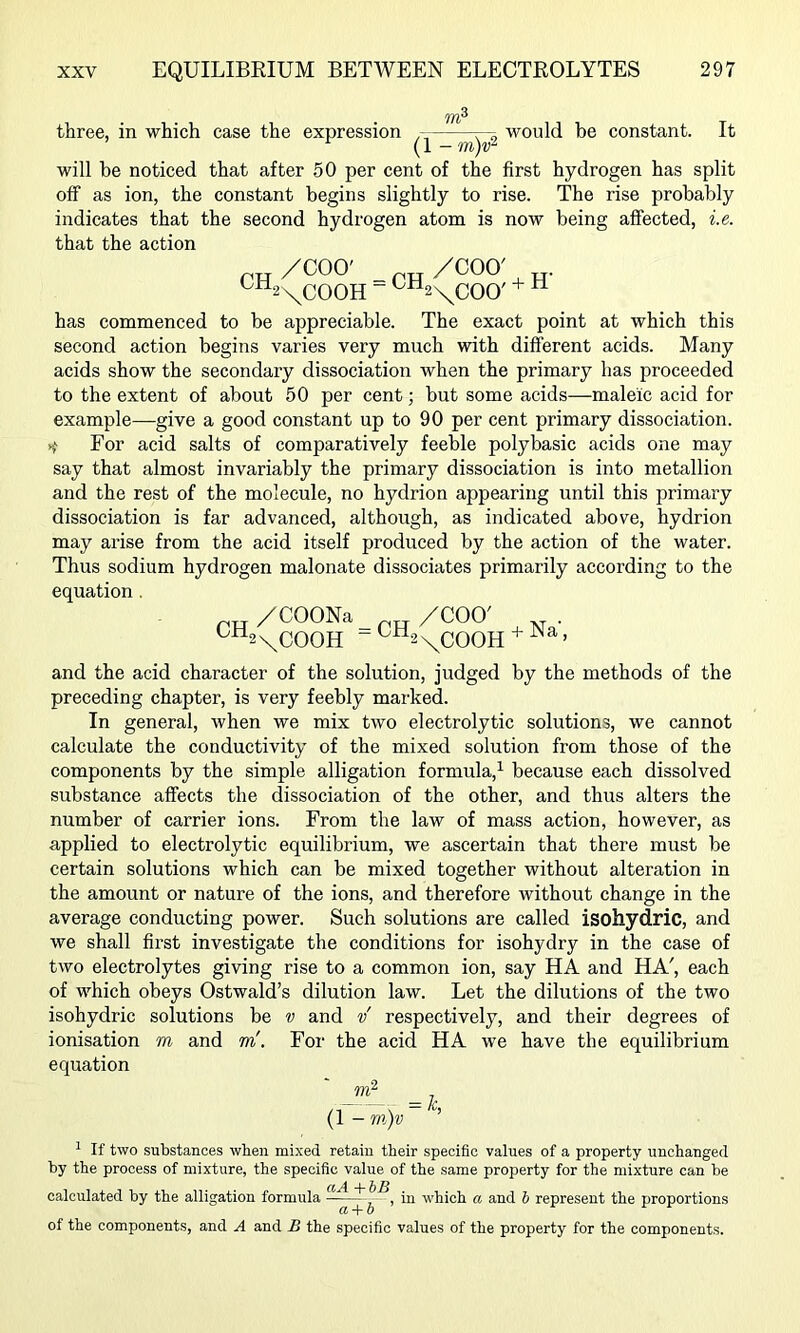 three, in which case the expression would be constant. It (1 - m)v^ will he noticed that after 50 per cent of the first hydrogen has split off as ion, the constant begins slightly to rise. The rise probably indicates that the second hydrogen atom is now being affected, i.e. that the action /COO' /COO' ^“2\COOH ” '^“2\COO' * “ has commenced to be appreciable. The exact point at which this second action begins varies very much with different acids. Many acids show the secondary dissociation when the primary has proceeded to the extent of about 50 per cent; but some acids—maleic acid for example—give a good constant up to 90 per cent primary dissoeiation. ^ For acid salts of comparatively feeble poly basic acids one may say that almost invariably the primary dissociation is into metallion and the rest of the molecule, no hydrion appearing until this primary dissociation is far advanced, although, as indicated above, hydrion may arise from the acid itself produced by the action of the water. Thus sodium hydrogen malonate dissociates primarily according to the equation. /COONa /COO' ^^2 \COOH “ ^^2 \COOH ^ > and the acid character of the solution, judged by the methods of the preceding chapter, is very feebly marked. In general, when we mix two electrolytic solutions, we cannot calculate the conductivity of the mixed solution from those of the components by the simple alligation formula,^ because each dissolved substance affects the dissociation of the other, and thus alters the number of carrier ions. From the law of mass action, however, as applied to electrolytic equilibrium, we ascertain that there must be certain solutions which can be mixed together without alteration in the amount or nature of the ions, and therefore without change in the average conducting power. Such solutions are called isohydric, and we shall first investigate the conditions for isohydry in the case of two electrolytes giving rise to a common ion, say HA and HA', each of which obeys Ostwald’s dilution law. Let the dilutions of the two isohydric solutions be v and v respectively, and their degrees of ionisation m and m'. For the acid HA we have the equilibrium equation /1~ \ ~ (1 - m)v ^ If two substances when mixed retain their specific values of a property unchanged by the process of mixture, the specific value of the same property for the mixture can be calculated by the alligation formula in which a and h represent the proportions of the components, and A and B the specific values of the property for the components.