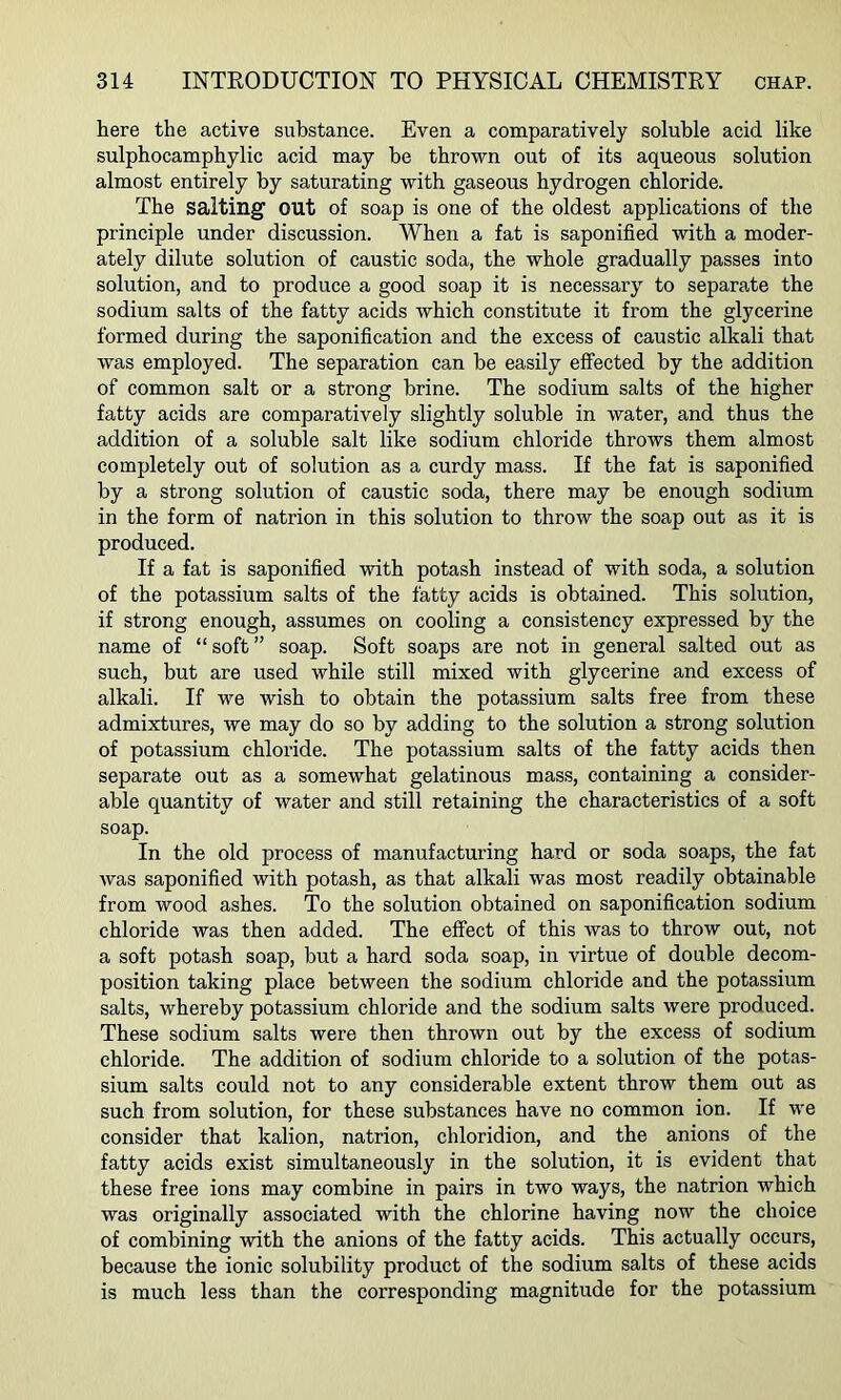 here the active substance. Even a comparatively soluble acid like sulphocamphylic acid may be thrown out of its aqueous solution almost entirely by saturating with gaseous hydrogen chloride. The salting out of soap is one of the oldest applications of the principle under discussion. When a fat is saponified with a moder- ately dilute solution of caustic soda, the whole gradually passes into solution, and to produce a good soap it is necessary to separate the sodium salts of the fatty acids which constitute it from the glycerine formed during the saponification and the excess of caustic alkali that was employed. The separation can be easily effected by the addition of common salt or a strong brine. The sodium salts of the higher fatty acids are comparatively slightly soluble in water, and thus the addition of a soluble salt like sodium chloride throws them almost completely out of solution as a curdy mass. If the fat is saponified by a strong solution of caustic soda, there may be enough sodium in the form of natrion in this solution to throw the soap out as it is produced. If a fat is saponified -with potash instead of with soda, a solution of the potassium salts of the fatty acids is obtained. This solution, if strong enough, assumes on cooling a consistency expressed by the name of “ soft ” soap. Soft soaps are not in general salted out as such, but are used while still mixed with glycerine and excess of alkali. If we wish to obtain the potassium salts free from these admixtures, we may do so by adding to the solution a strong solution of potassium chloride. The potassium salts of the fatty acids then separate out as a somewhat gelatinous mass, containing a consider- able quantity of water and still retaining the characteristics of a soft soap. In the old process of manufacturing hard or soda soaps, the fat was saponified with potash, as that alkali was most readily obtainable from wood ashes. To the solution obtained on saponification sodium chloride was then added. The effect of this was to throw out, not a soft potash soap, but a hard soda soap, in virtue of double decom- position taking place between the sodium chloride and the potassium salts, whereby potassium chloride and the sodium salts were produced. These sodium salts were then thrown out by the excess of sodium chloride. The addition of sodium chloride to a solution of the potas- sium salts could not to any considerable extent throw them out as such from solution, for these substances have no common ion. If we consider that kalion, natrion, chloridion, and the anions of the fatty acids exist simultaneously in the solution, it is evident that these free ions may combine in pairs in two ways, the natrion which was originally associated with the chlorine having now the choice of combining with the anions of the fatty acids. This actually occurs, because the ionic solubility product of the sodium salts of these acids is much less than the corresponding magnitude for the potassium