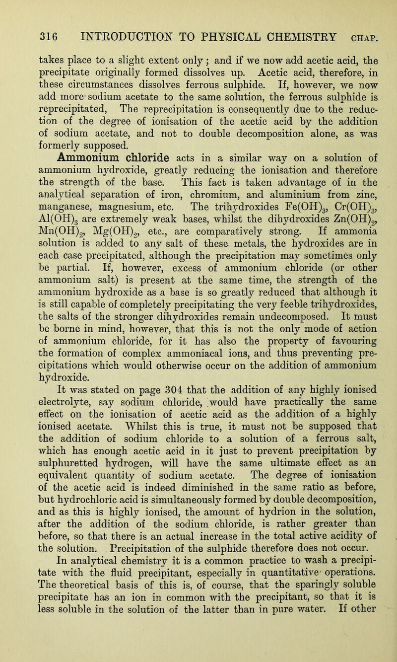 takes place to a slight extent only; and if we now add acetic acid, the precipitate originally formed dissolves up. Acetic acid, therefore, in these circumstances dissolves ferrous sulphide. If, however, we now add more sodium acetate to the same solution, the ferrous sulphide is reprecipitated. The reprecipitation is consequently due to the reduc- tion of the degree of ionisation of the acetic acid by the addition of sodium acetate, and not to double decomposition alone, as was formerly supposed. Ammonium chloride acts in a similar way on a solution of ammonium hydroxide, greatly reducing the ionisation and therefore the strength of the base. This fact is taken advantage of in the analytical separation of iron, chromium, and aluminium from zinc, manganese, magnesium, etc. The trihydroxides Fe(OH)g, Cr(OH)3, Al(OH)g are extremely weak bases, whilst the dihydroxides Zn(OH)2, Mn(OH)2, Mg(OH)2, etc., are comparatively strong. If ammonia solution is added to any salt of these metals, the hydroxides are in each case precipitated, although the precipitation may sometimes only be partial. If, however, excess of ammonium chloride (or other ammonium salt) is present at the same time, the strength of the ammonium hydroxide as a base is so greatly reduced that although it is still capable of completely precipitating the very feeble trihydroxides, the salts of the stronger dihydroxides remain undecomposed. It must be borne in mind, however, that this is not the only mode of action of ammonium chloride, for it has also the property of favouring the formation of complex ammoniacal ions, and thus preventing pre- cipitations which would otherwise occur on the addition of ammonium hydroxide. It was stated on page 304 that the addition of any highly ionised electrolyte, say sodium chloride, would have practically the same effect on the ionisation of acetic acid as the addition of a highly ionised acetate. Whilst this is true, it must not be supposed that the addition of sodium chloride to a solution of a ferrous salt, which has enough acetic acid in it just to prevent precipitation by sulphuretted hydrogen, will have the same ultimate effect as an equivalent quantity of sodium acetate. The degree of ionisation of the acetic acid is indeed diminished in the same ratio as before, but hydrochloric acid is simultaneously formed by double decomposition, and as this is highly ionised, the amount of hydrion in the solution, after the addition of the sodium chloride, is rather greater than before, so that there is an actual increase in the total active acidity of the solution. Precipitation of the sulphide therefore does not occur. In analytical chemistry it is a common practice to wash a precipi- tate with the fluid precipitant, especially in quantitative operations. The theoretical basis of this is, of course, that the sparingly soluble precipitate has an ion in common with the precipitant, so that it is less soluble in the solution of the latter than in pure water. If other