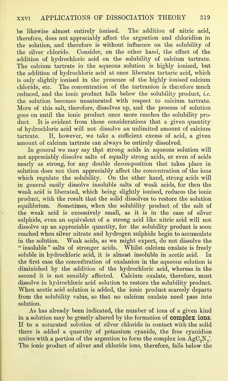 be likewise almost entirely ionised. The addition of nitric acid, therefore, does not appreciably affect the argention and chloridion in the solution, and therefore is without influence on the solubility of the silver chloride. Consider, on the other hand, the effect of the addition of hydrochloric acid on the solubility of calcium tartrate. The calcium tartrate in the aqueous solution is highly ionised, but the addition of hydrochloric acid at once liberates tartaric acid, which is only slightly ionised in the presence of the highly ionised calcium chloride, etc. The concentration of the tartranion is therefore much reduced, and the ionic product falls below the solubility product, i.e. the solution becomes unsaturated with respect to calcium tartrate. More of this salt, therefore, dissolves up, and the process of solution goes on until the ionic product once more reaches the solubility pro- duct. It is evident from these considerations that a given quantity of hydrochloric acid will not dissolve an unlimited amount of calcium tartrate. If, however, we take a sufficient excess of acid, a given amount of calcium tartrate can always be entirely dissolved. In general we may say that strong acids in aqueous solution will not appreciably dissolve salts of equally strong acids, or even of acids nearly as strong, for any double decomposition that takes place in solution does not then appreciably affect the concentration of the ions which regulate the solubility. On the other hand, strong acids will in general easily dissolve insoluble salts of weak acids, for then the weak acid is liberated, which being slightly ionised, reduces the ionic product, with the result that the solid dissolves to restore the solution equilibrium. Sometimes, when the solubility product of the salt of the weak acid is excessively small, as it is in the case of silver sulphide, even an equivalent of a strong acid like nitric acid will not dissolve up an appreciable quantity, for the solubility product is soon reached when silver nitrate and hydrogen sulphide begin to accumulate in the solution. Weak acids, as we might expect, do not dissolve the “ insoluble ” salts of stronger acids. Whilst calcium oxalate is freely soluble in hydrochloric acid, it is almost insoluble in acetic acid. In the first case the concentration of oxalanion in the aqueous solution is diminished by the addition of the hydrochloric acid, whereas in the second it is not sensibly affected. Calcium oxalate, therefore, must dissolve in hydrochloric acid solution to restore the solubility product. When acetic acid solution is added, the ionic product scarcely departs from the solubility value, so that no calcium oxalate need pass into solution. As has already been indicated, the number of ions of a given kind in a solution may be greatly altered by the formation of complex ions. If to a saturated solution of silver chloride in contact with the solid there is added a quantity of potassium cyanide, the free cyanidion unites with a portion of the argention to form the complex ion AgC^Ng^ The ionic product of silver and chloride ions, therefore, falls below the