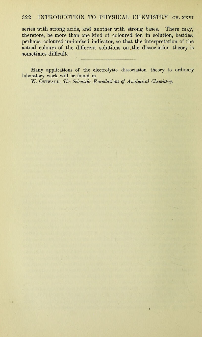 series with strong acids, and another with strong bases. There may, therefore, he more than one kind of coloured ion in solution, besides, perhaps, coloured un-ionised indicator, so that the interpretation of the actual colours of the different solutions on»the dissociation theory is sometimes difficult. Many applications of the electrolytic dissociation theory to ordinary laboratory work will he found in W. OsTWALD, The Scientific Foundations of Analytical Chemistry.