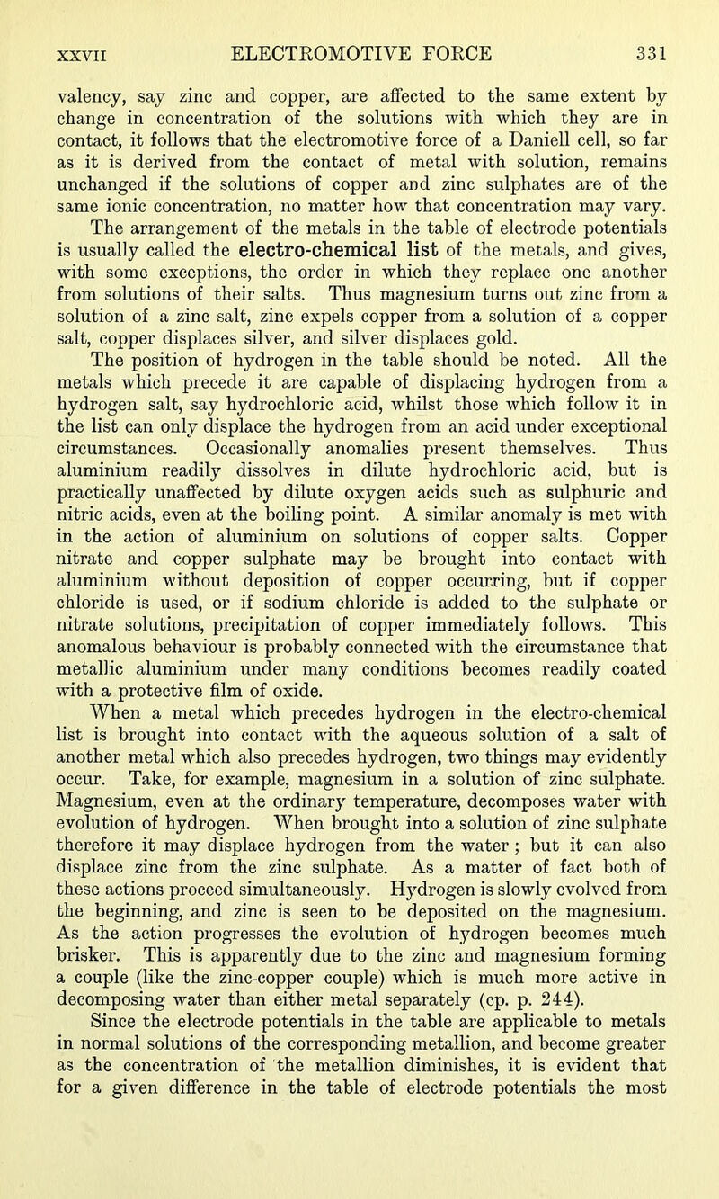 valency, say zinc and copper, are affected to the same extent by change in concentration of the solutions with which they are in contact, it follows that the electromotive force of a Daniell cell, so far as it is derived from the contact of metal with solution, remains unchanged if the solutions of copper and zinc sulphates are of the same ionic concentration, no matter how that concentration may vary. The arrangement of the metals in the table of electrode potentials is usually called the electro-chemical list of the metals, and gives, with some exceptions, the order in which they replace one another from solutions of their salts. Thus magnesium turns out zinc from a solution of a zinc salt, zinc expels copper from a solution of a copper salt, copper displaces silver, and silver displaces gold. The position of hydrogen in the table should be noted. All the metals which precede it are capable of displacing hydrogen from a hydrogen salt, say hydrochloric acid, whilst those which follow it in the list can only displace the hydrogen from an acid under exceptional circumstances. Occasionally anomalies present themselves. Thus aluminium readily dissolves in dilute hydrochloric acid, but is practically unaffected by dilute oxygen acids such as sulphuric and nitric acids, even at the boiling point. A similar anomaly is met with in the action of aluminium on solutions of copper salts. Copper nitrate and copper sulphate may be brought into contact with aluminium without deposition of copper occurring, but if copper chloride is used, or if sodium chloride is added to the sulphate or nitrate solutions, precipitation of copper immediately follows. This anomalous behaviour is probably connected with the circumstance that metallic aluminium under many conditions becomes readily coated with a protective film of oxide. When a metal which precedes hydrogen in the electro-chemical list is brought into contact with the aqueous solution of a salt of another metal which also precedes hydrogen, two things may evidently occur. Take, for example, magnesium in a solution of zinc sulphate. Magnesium, even at the ordinary temperature, decomposes water with evolution of hydrogen. When brought into a solution of zinc sulphate therefore it may displace hydrogen from the water; but it can also displace zinc from the zinc sulphate. As a matter of fact both of these actions proceed simultaneously. Hydrogen is slowly evolved from the beginning, and zinc is seen to be deposited on the magnesium. As the action progresses the evolution of hydrogen becomes much brisker. This is apparently due to the zinc and magnesium forming a couple (like the zinc-copper couple) which is much more active in decomposing water than either metal separately (cp. p. 244). Since the electrode potentials in the table are applicable to metals in normal solutions of the corresponding metallion, and become greater as the concentration of the metallion diminishes, it is evident that for a given difference in the table of electrode potentials the most