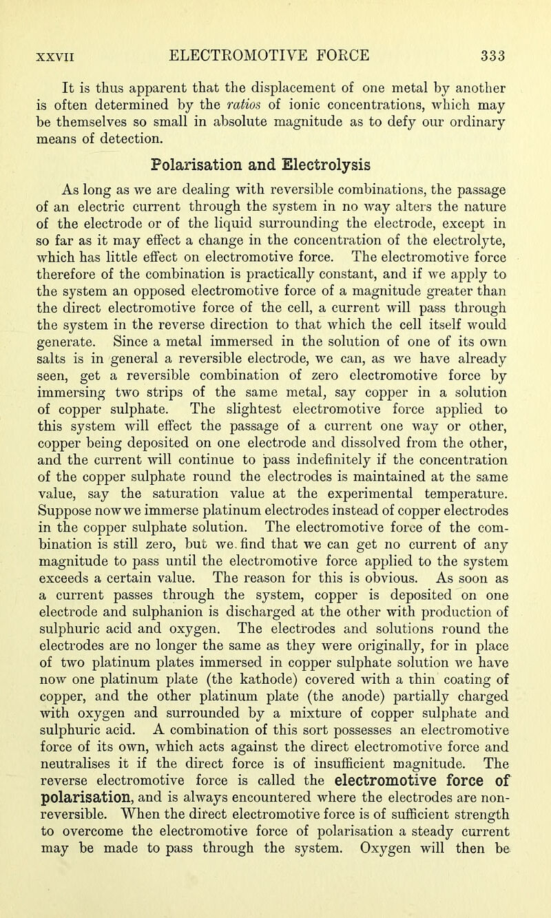 It is thus apparent that the displacement of one metal by another is often determined by the ratios of ionic concentrations, which may be themselves so small in absolute magnitude as to defy our ordinary means of detection. Polarisation and Electrolysis As long as we are dealing with reversible combinations, the passage of an electric current through the system in no way alters the nature of the electrode or of the liquid surrounding the electrode, except in so far as it may effect a change in the concentration of the electrolyte, which has little effect on electromotive force. The electromotive force therefore of the combination is practically constant, and if we apply to the system an opposed electromotive force of a magnitude greater than the direct electromotive force of the cell, a current will pass through the system in the reverse direction to that which the cell itself would generate. Since a metal immersed in the solution of one of its own salts is in general a reversible electrode, we can, as we have already seen, get a reversible combination of zero electromotive force by immersing two strips of the same metal, say copper in a solution of copper sulphate. The slightest electromotive force applied to this system will effect the passage of a current one way or other, copper being deposited on one electrode and dissolved from the other, and the current will continue to pass indefinitely if the concentration of the copper sulphate round the electrodes is maintained at the same value, say the saturation value at the experimental temperature. Suppose nowwe immerse platinum electrodes instead of copper electrodes in the copper sulphate solution. The electromotive force of the com- bination is still zero, but we. find that we can get no current of any magnitude to pass until the electromotive force applied to the system exceeds a certain value. The reason for this is obvious. As soon as a current passes through the system, copper is deposited on one electrode and sulphanion is discharged at the other with production of sulphuric acid and oxygen. The electrodes and solutions round the electrodes are no longer the same as they were originally, for in place of two platinum plates immersed in copper sulphate solution we have now one platinum plate (the kathode) covered with a thin coating of copper, and the other platinum plate (the anode) partially charged with oxygen and surrounded by a mixture of copper sulphate and sulphuric acid. A combination of this sort possesses an electromotive force of its own, which acts against the direct electromotive force and neutralises it if the direct force is of insufficient magnitude. The reverse electromotive force is called the electromotive force of polarisation, and is always encountered where the electrodes are non- reversible. When the difect electromotive force is of sufficient strength to overcome the electromotive force of polarisation a steady current may be made to pass through the system. Oxygen will then be