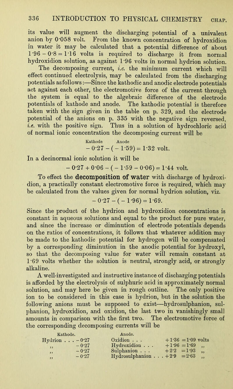 its value will augment the discharging potential of a univalent anion by 0'058 volt. From the known concentration of hydroxidion in water it may be calculated that a potential difference of about 1'96-0'8 = 1T6 volts is required to discharge it from normal hydroxidion solution, as against 1’96 volts in normal hydrion solution. The decomposing current, i.e. the minimum current which will effect continued electrolysis, may be calculated from the discharging potentials as follows:—Since the kathodic and anodic electrode potentials act against each other, the electromotive force of the current through the system is equal to the algebraic difference of the electrode potentials of kathode and anode. The kathodic potential is therefore taken with the sign given in the table on p. 329, and the electrode potential of the anions on p. 335 with the negative sign reversed, i.e. with the positive sign. Thus in a solution of hydrochloric acid of normal ionic concentration the decomposing current will be Kathode Anode - 0-27 -( - 1-59) = 1-32 volt. In a decinormal ionic solution it will be - 0-27 + 0-06 - ( - 1-59 - 0-06) = 1-44 volt. To effect the decomposition of water with discharge of hydroxi- dion, a practically constant electromotive force is required, which may be calculated from the values given for normal hydrion solution, viz. -0-27 -(- 1-96) = 1-69. Since the product of the hydrion and hydroxidion concentrations is constant in aqueous solutions and equal to the product for pure water, and since the increase or diminution of electrode potentials depends on the ratios of concentrations, it follows that whatever addition may be made to the kathodic potential for hydrogen will be compensated by a corresponding diminution in the anodic potential for hydroxyl, so that the decomposing value for water will remain constant at 1'69 volts whether the solution is neutral, strongly acid, or strongly alkaline. A well-investigated and instructive instance of discharging potentials is afforded by the electrolysis of sulphuric acid in approximately normal solution, and may here be given in rough outline. The only positive ion to be considered in this case is hydrion, but in the solution the following anions must be supposed to exist—hydrosulphanion, sul- phanion, hydroxidion, and oxidion, the last two in vanishingly small amounts in comparison with the first two. The electromotive force of the corresponding decomposing currents will be Kathode. Hydrion . . . -0'27 ,, -0-27 ,, -0-27 Anode. Oxidion . . . Hydroxidion . . . Sulphanion . . . Hydrosulphanion . . + 1-36 =1'09 volts -U-96 =rl-69 „ + 2-2 =1-93 „ -t-2-9 =2-63 ,,