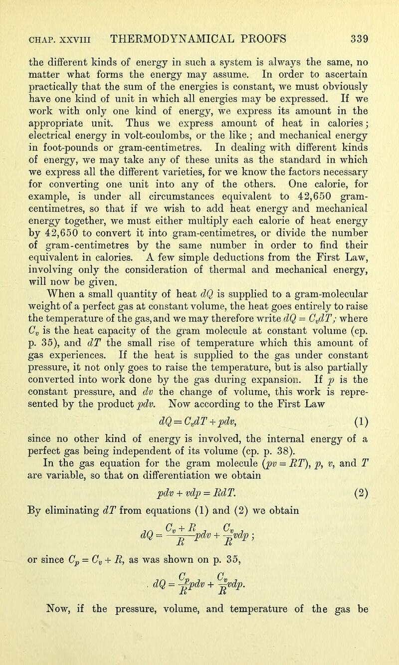 the different kinds of energy in such a system is always the same, no matter what forms the energy may assume. In order to ascertain practically that the sum of the energies is constant, we must obviously have one kind of unit in which all energies may be expressed. If we work with only one kind of energy, we express its amount in the appropriate unit. Thus we express amount of heat in calories; electrical energy in volt-coulombs, or the like; and mechanical energy in foot-pounds or gram-centimetres. In dealing with different kinds of energy, we may take any of these units as the standard in which we express all the different varieties, for we know the factors necessary for converting one unit into any of the others. One calorie, for example, is under all circumstances equivalent to 42,650 gram- centimetres, so that if we wish to add heat energy and mechanical energy together, we must either multiply each calorie of heat energy by 42,650 to convert it into gram-centimetres, or divide the number of gram-centimetres by the same number in order to find their equivalent in calories. A few simple deductions from the First Law, involving only the consideration of thermal and mechanical energy, will now be given. When a small quantity of heat dQ is supplied to a gram-molecular weight of a perfect gas at constant volume, the heat goes entirely to raise the temperature of the gas, and we may therefore write dQ - C^dT; where is the heat capacity of the gram molecule at constant volume (cp. p. 35), and dT the small rise of temperature which this amount of gas experiences. If the heat is supplied to the gas under constant pressure, it not only goes to raise the temperature, but is also partially converted into work done by the gas during expansion. If p is the constant pressure, and dv the change of volume, this work is repre- sented by the product pdv. Now according to the First Law dQ — C^dT -f pdv, (1) since no other kind of energy is involved, the internal energy of a perfect gas being independent of its volume (cp. p. 38). In the gas equation for the gram molecule {pv = RT), p, v, and T are variable, so that on differentiation we obtain pdv + vdp-BdT. (2) By eliminating dT from equations (1) and (2) we obtain dQ = D ^^pdv -f ^vdp; R R or since Cp = Cy + R, as was shown on p. 35, ■ = ^pdv ^vdp. Now, if the pressure, volume, and temperature of the gas be