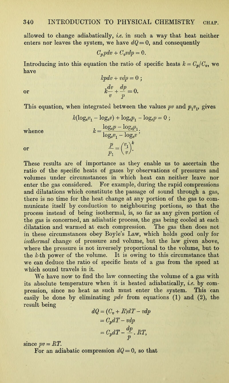 allowed to change adiabatically, i.e. in such a way that heat neither enters nor leaves the system, we have dQ = 0, and consequently Cp^pdv + C.„vdp = 0. Introducing into this equation the ratio of specific heats k— GpjC.„, we have or kpdv + vdp = 0 ; ^dv k— + ■V ^ = 0. p This equation, when integrated between the values pv and gives ^'(loge'y^ - \ogpj) + logeP-^ - log«p = 0 ; _7. ^OgeP-log^^l. logeV^ - \0geV ’ p^ \vJ' These results are of importance as they enable us to ascertain the ratio of the specific heats of gases by observations of pressures and volumes under circumstances in which heat can neither leave nor enter the gas considered. For example, during the rapid compressions and dilatations which constitute the passage of sound through a gas, there is no time for the heat change at any portion of the gas to com- municate itself by conduction to neighbouring portions, so that the process instead of being isothermal, is, so far as any given portion of the gas is concerned, an adiabatic process, the gas being cooled at each dilatation and warmed at each compression. The gas then does not in these circumstances obey Boyle’s Law, which holds good only for isothermal change of pressure and volume, but the law given above, where the pressure is not inversely proportional to the volume, but to the ^-th power of the volume. It is owing to this circumstance that we can deduce the ratio of specific heats of a gas from the speed at which sound travels in it. We have now to find the law connecting the volume of a gas with its absolute temperature when it is heated adiabatically, i.e. by com- pression, since no heat as such must enter the system. This can easily he done by eliminating pdv from equations (1) and (2), the result being dQ - ((?„ + R)dT - vdp - CpdT - vdp = CpdT-^.BT, ^ P since pv = RT. For an adiabatic compression dQ = 0, so that whence or