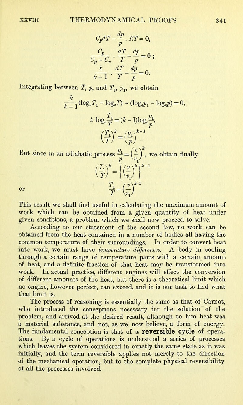 CJT-^-^.RT=0, P Cp dT dp Cp-C^- T p~^' k dT dp Integrating between T, p, and T-^, p^, we obtain Ic ^ - log,Y) - {\ogePi - log,^) = 0, But since in an or ^ log5 = (^-l)logA X jJ p ) adiabatic process ^ = ^ , we obtain finally = i- T \v-^. fel k-l k-1 This result we shall find useful in calculating the maximum amount of work which can be obtained from a given quantity of heat under given conditions, a problem which we shall now proceed to solve. According to our statement of the second law, no work can be obtained from the heat contained in a number of bodies all having the common temperature of their surroundings. In order to convert heat into work, we must have temperature differences. A body in cooling through a certain range of temperature parts with a certain amount of heat, and a definite fraction of that heat may be transformed into work. In actual practice, different engines will effect the conversion of different amounts of the heat, but there is a theoretical limit which no engine, however perfect, can exceed, and it is our task to find what that limit is. The process of reasoning is essentially the same as that of Carnot, who introduced the conceptions necessary for the solution of the problem, and arrived at the desired result, although to him heat was a material substance, and not, as we now believe, a form of energy. The fundamental conception is that of a reversible cycle of opera- tions. By a cycle of operations is understood a series of processes which leaves the system considered in exactly the same state as it was initially, and the term reversible applies not merely to the direction of the mechanical operation, but to the complete physical reversibility of all the processes involved.