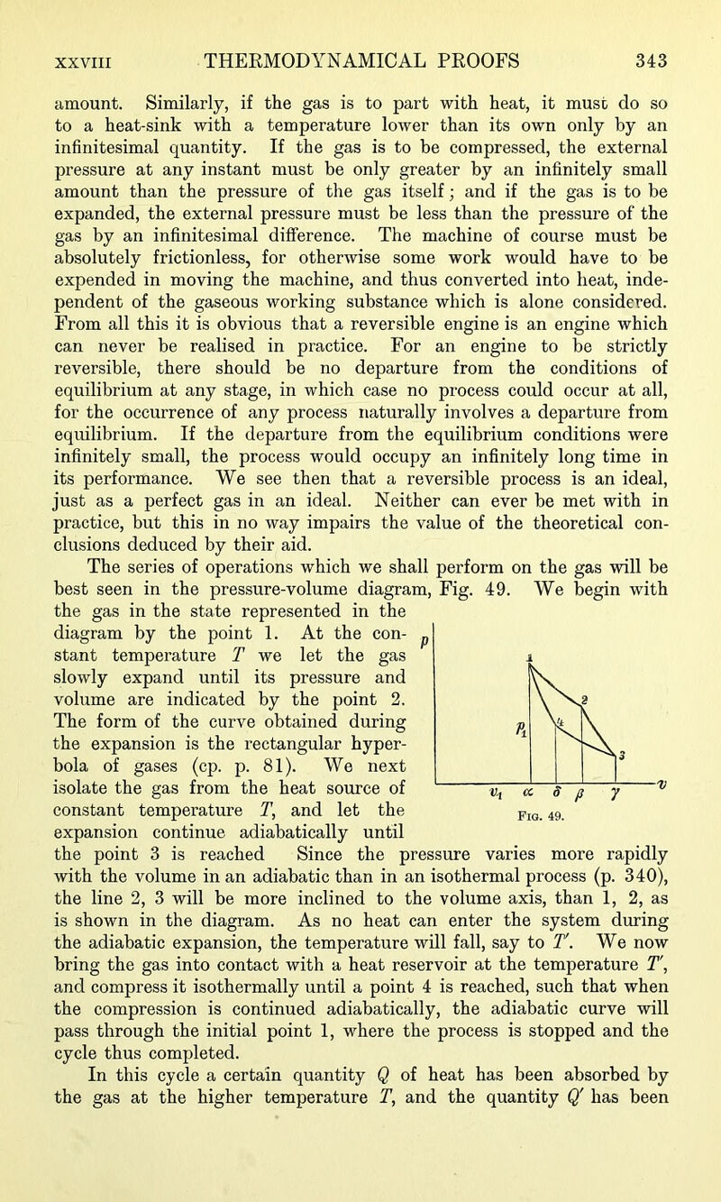 amount. Similarly, if the gas is to part with heat, it must do so to a heat-sink with a temperature lower than its own only by an infinitesimal quantity. If the gas is to be compressed, the external pressure at any instant must be only greater by an infinitely small amount than the pressure of the gas itself; and if the gas is to be expanded, the external pressure must be less than the pressure of the gas by an infinitesimal difference. The machine of course must be absolutely frictionless, for otherwise some work would have to be expended in moving the machine, and thus converted into heat, inde- pendent of the gaseous working substance which is alone considered. From all this it is obvious that a reversible engine is an engine which can never be realised in practice. For an engine to be strictly reversible, there should be no departure from the conditions of equilibrium at any stage, in which case no process could occur at all, for the occurrence of any process naturally involves a departure from equilibrium. If the departure from the equilibrium conditions were infinitely small, the process would occupy an infinitely long time in its performance. We see then that a reversible process is an ideal, just as a perfect gas in an ideal. Neither can ever be met with in practice, but this in no way impairs the value of the theoretical con- clusions deduced by their aid. The series of operations which we shall perform on the gas will be best seen in the pressure-volume diagram. Fig. 49. We begin with the gas in the state represented in the diagram by the point 1. At the con- stant temperature T we let the gas slowly expand until its pressure and volume are indicated by the point 2. The form of the curve obtained during the expansion is the rectangular hyper- bola of gases (cp. p. 81). We next isolate the gas from the heat source of constant temperature T, and let the expansion continue adiabatically until the point 3 is reached Since the pressure varies more rapidly with the volume in an adiabatic than in an isothermal process (p. 340), the line 2, 3 will be more inclined to the volume axis, than 1, 2, as is shown in the diagram. As no heat can enter the system during the adiabatic expansion, the temperature will fall, say to T'. We now bring the gas into contact with a heat reservoir at the temperature T\ and compress it isothermally until a point 4 is reached, such that when the compression is continued adiabatically, the adiabatic curve will pass through the initial point 1, where the process is stopped and the cycle thus completed. In this cycle a certain quantity Q of heat has been absorbed by the gas at the higher temperature T, and the quantity Q' has been