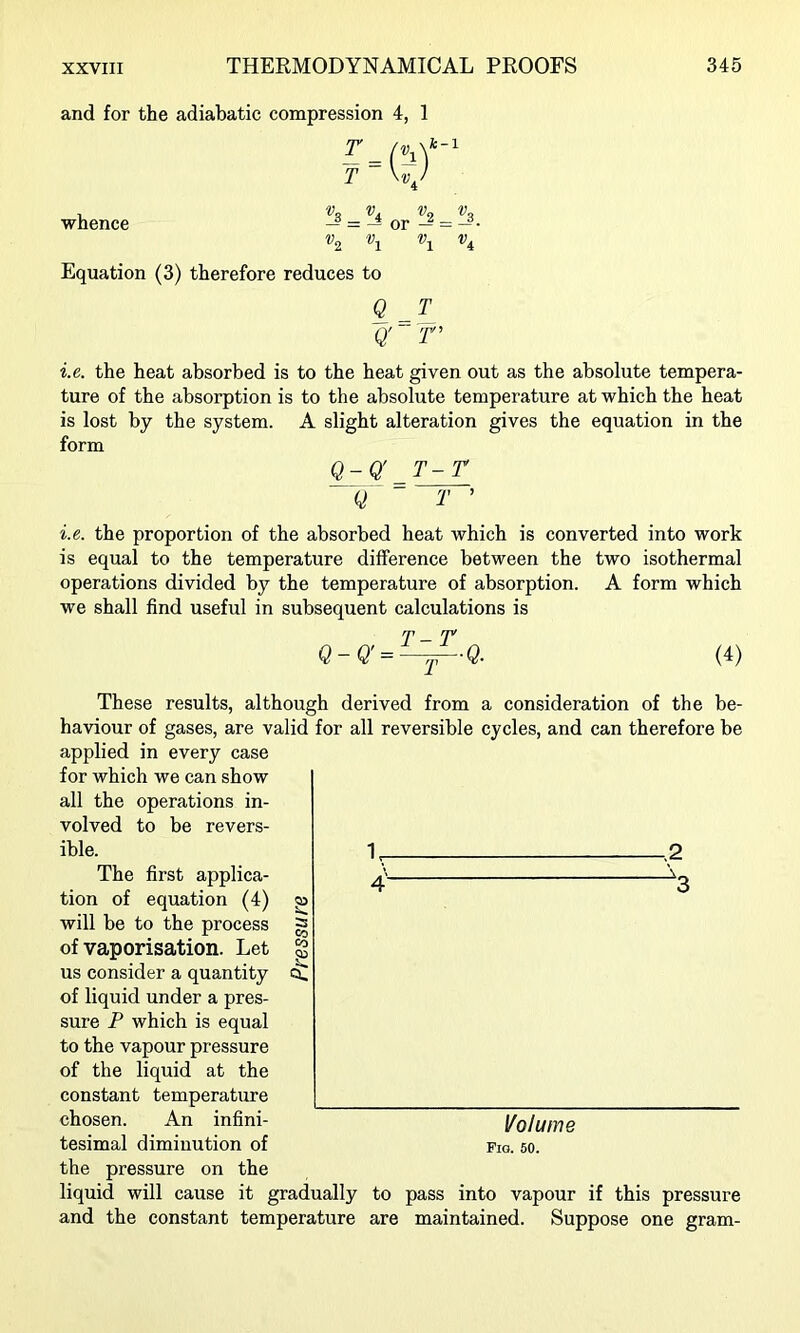 and for the adiabatic compression 4, 1 T \vj whence ^3 _ i Vey t/p or — = — • Equation (3) therefore reduces to Q_T Q' r i.e. the heat absorbed is to the heat given out as the absolute tempera- ture of the absorption is to the absolute temperature at which the heat is lost by the system. A slight alteration gives the equation in the form Q-Q'^T-r Q T ’ i.e. the proportion of the absorbed heat which is converted into work is equal to the temperature difference between the two isothermal operations divided by the temperature of absorption. A form which we shall find useful in subsequent calculations is Q-Q' T-T T Q. (4) -.2 \ - These results, although derived from a consideration of the be- haviour of gases, are valid for all reversible cycles, and can therefore be applied in every case for which we can show all the operations in- volved to be revers- ible. The first applica- tion of equation (4) will be to the process of vaporisation. Let us consider a quantity of liquid under a pres- sure P which is equal to the vapour pressure of the liquid at the constant temperature chosen. An infini- tesimal diminution of the pressure on the liquid will cause it gradually to pass into vapour if this pressure and the constant temperature are maintained. Suppose one gram- Volume Fig. 60.