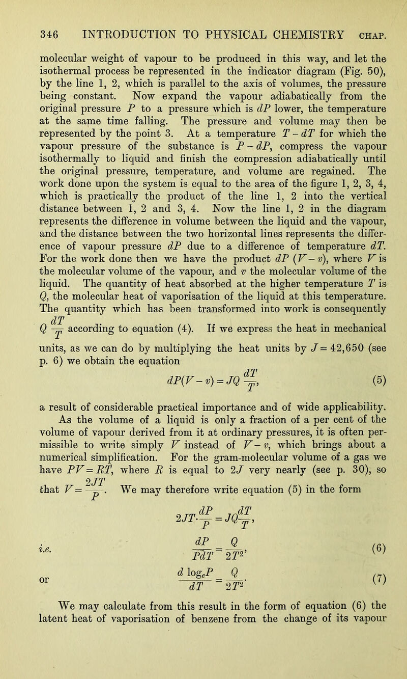 molecular weight of vapour to be produced in this way, and let the isothermal process be represented in the indicator diagram (Fig. 50), by the line 1, 2, which is parallel to the axis of volumes, the pressure being constant. Now expand the vapour adiabatically from the original pressure P to a pressure which is dP lower, the temperature at the same time falling. The pressure and volume may then be represented by the point 3. At a temperature T -dT for which the vapour pressure of the substance is P - dP, compress the vapour isothermally to liquid and finish the compression adiabatically until the original pressure, temperature, and volume are regained. The work done upon the system is equal to the area of the figure 1, 2, 3, 4, which is practically the product of the line 1, 2 into the vertical distance between 1, 2 and 3, 4. Now the line 1, 2 in the diagram represents the difference in volume between the liquid and the vapour, and the distance between the two horizontal lines represents the differ- ence of vapour pressure dP due to a difference of temperature dT. For the work done then we have the product dP (V-v), where Pis the molecular volume of the vapour, and v the molecular volume of the liquid. The quantity of heat absorbed at the higher temperature T is Q, the molecular heat of vaporisation of the liquid at this temperature. The quantity which has been transformed into work is consequently dT Q according to equation (4). If we express the heat in mechanical units, as we can do by multiplying the heat units by P = 42,650 (see p. 6) we obtain the equation dP{F-v) = JQ^, (5) a result of considerable practical importance and of wide applicability. As the volume of a liquid is only a fraction of a per cent of the volume of vapour derived from it at ordinary pressures, it is often per- missible to write simply P instead of V-v, which brings about a numerical simplification. For the gram-molecular volume of a gas we have PV = RT, where R is equal to 2/ very nearly (see p. 30), so 2JT that ^ p • therefore write equation (5) in the form i.e. or 2JT.~^JQ^, dP Q PdT~2T^’ d \ogeP Q dT 2T‘^' (6) (7) We may calculate from this result in the form of equation (6) the latent heat of vaporisation of benzene from the change of its vapour