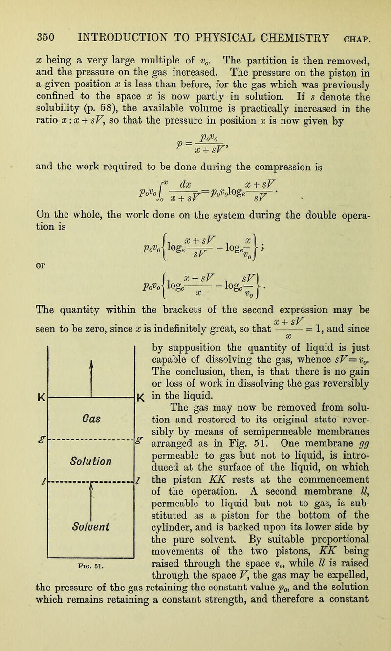 X being a very large multiple of The partition is then removed, and the pressure on the gas increased. The pressure on the piston in a given position x is less than before, for the gas which was previously confined to the space x is now partly in solution. If s denote the solubility (p. 58), the available volume is practically increased in the ratio X-.X + sV, so that the pressure in position z is now given by 'Po'Oo x + sV^ and the work required to be done during the compression is Po>’of- Jo • X + dx ^ x + sV ■^=Po%^Oge-^- On the whole, the work done on the system during the double opera- tion is r, x+sv , or f. x + sF . sV Po%\ loge— log,— vC Vq The quantity within the brackets of the second expression may be X sV seen to be zero, since x is indefinitely great, so that —^— = 1, and since by supposition the quantity of liquid is just capable of dissolving the gas, whence sV=v^. The conclusion, then, is that there is no gain or loss of work in dissolving the gas reversibly K| Ik in the liquid. The gas may now be removed from solu- tion and restored to its original state rever- sibly by means of semipermeable membranes arranged as in Fig. 51. One membrane gg permeable to gas but not to liquid, is intro- duced at the surface of the liquid, on which the piston KK rests at the commencement of the operation. A second membrane ll, permeable to liquid but not to gas, is sub- stituted as a piston for the bottom of the Solvent cylinder, and is backed upon its lower side by the pure solvent. By suitable proportional movements of the two pistons, KK being raised through the space Vo, while ll is raised through the space V, the gas may be expelled, the pressure of the gas retaining the constant value ^-nd the solution which remains retaining a constant strength, and therefore a constant Gas Solution Al Pig. 51.